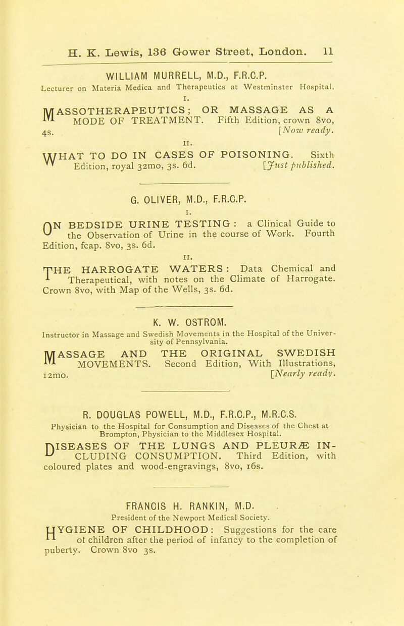 WILLIAM MURRELL, M.D., F.R.C.P. Lecturer on Materia Medica and Therapeutics at Westminster Hospital. MASSOTHERAPEUTICS; OR MASSAGE AS A MODE OF TREATMENT. Fifth Edition, crown 8vo, 4s. [Nozv ready. II. \X/HAT TO DO IN CASES OF POISONING. Sixth Edition, royal 32010, 3s. 6d. [jfust published. G. OLIVER, M.D., F.R.C.P. I. ON BEDSIDE URINE TESTING : a Clinical Guide to the Observation of Urine in the course of Work. Fourth Edition, fcap. 8vo, 3s. 6d. II. T'HE HARROGATE WATERS : Data Chemical and Therapeutical, with notes on the Climate of Harrogate. Crown 8vo, with Map of the Wells, 3s. 6d. K. W. OSTROM. Instructor in Massage and Svvedisli Movements in the Hospital of the Univer- sity of Pennsylvania. MASSAGE AND THE ORIGINAL SWEDISH MOVEMENTS. Second Edition, With Illustrations, i2mo. {Nearly ready. R. DOUGLAS POWELL, M.D., F.R.C.P., M.R.C.S. Physician to the Hospital for Consumption and Diseases of the Chest at Brompton, Physician to the Middlesex Hospital. DISEASES OF THE LUNGS AND PLEUR.^ IN- CLUDING CONSUMPTION. Third Edition, with coloured plates and wood-engravings, Svo, i6s. FRANCIS H. RANKIN, M.D. President of the Nevi'port Medical Society. UYGIENE OF CHILDHOOD: Suggestions for the care ot children after the period of infancy to the completion of puberty. Crown Svo 3 s.
