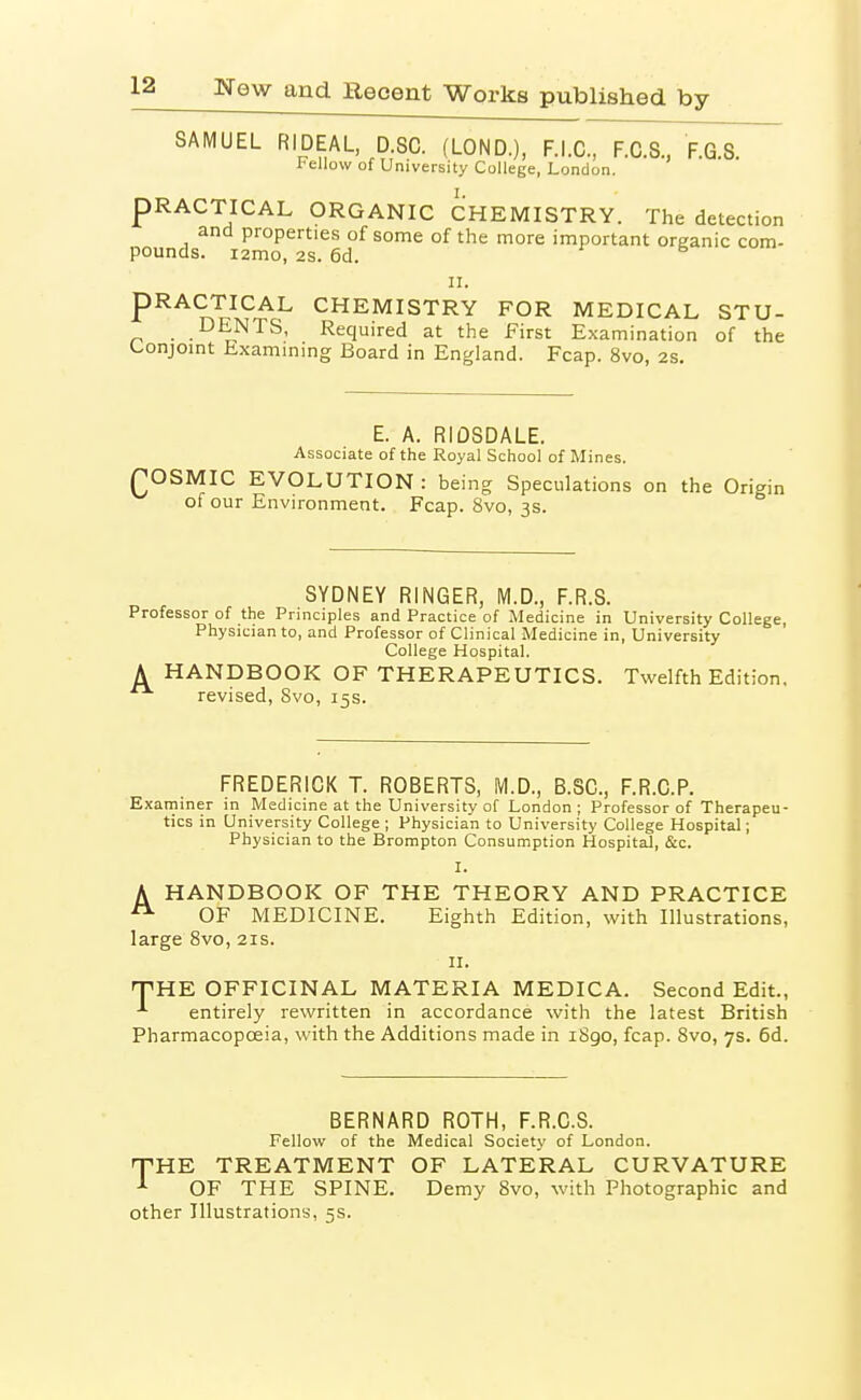 SAMUEL RIDEAL, D.SC. (LOND.), F.I.C., F.C.S., FGS Fellow of University College, London. PRACTICAL ORGANIC CHEMISTRY. The detection and properties of some of the more important organic com- pounds. i2mo, 2s. 6d. r 6 u PRACTICAL CHEMISTRY FOR MEDICAL STU- DENTS, Required at the First Examination of the (-onjomt txamming Board in England. Fcap. 8vo, 2s. E. A. RIDSDALE. Associate of the Royal School of Mines. ^OSMIC EVOLUTION: being Speculations on the Origin of our Environment. Fcap. 8vo, 3s. SYDNEY RINGER, M.D., F.R.S. Professor of the Principles and Practice of Medicine in University College, Physician to, and Professor of Clinical Medicine in, University College Hospital. A HANDBOOK OF THERAPEUTICS. Twelfth Edition, revised, 8vo, 15s. FREDERICK T. ROBERTS, M.D., B.SC, F.R.C.P. Examiner in Medicine at the University of London; Professor of Therapeu- tics in University College ; Physician to University College Hospital; Physician to the Brompton Consumption Hospital, &c. I. A HANDBOOK OF THE THEORY AND PRACTICE ^ OF MEDICINE. Eighth Edition, with Illustrations, large 8vo, 21s. II. THE OFFICINAL MATERIA MEDICA. Second Edit., ■*■ entirely rewritten in accordance with the latest British Pharmacopoeia, with the Additions made in 1890, fcap. Svo, 7s. 6d. BERNARD ROTH, F.R.C.S. Fellow of the Medical Society of London. THE TREATMENT OF LATERAL CURVATURE OF THE SPINE. Demy Svo, with Photographic and other Illustrations, 5s.