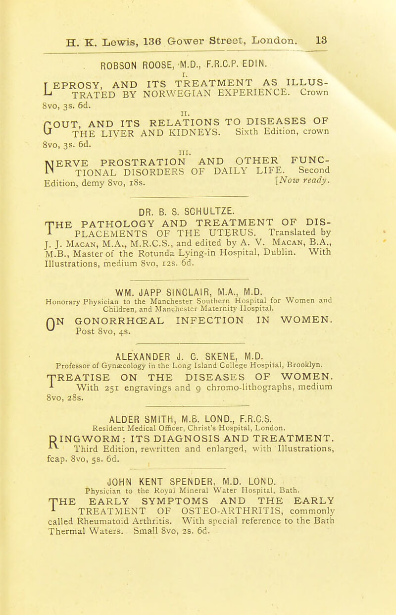 ROBSON ROOSE, M.D., F.R.C.P. EDIN. I. T EPROSY, AND ITS TREATMENT AS ILLUS- ^ TRATED BY NORWEGIAN EXPERIENCE. Crown 8vo, 3S. 6d. n. POUT, AND ITS RELATIONS TO DISEASES OF ^ THE LIVER AND KIDNEYS. Sixth Edition, crown 8vo, 3s. 6d. III. MERVE PROSTRATION AND OTHER FUNC- TIONAL DISORDERS OF DAILY LIFE. Second Edition, demy 8vo, i8s. l^ow ready. DR. B. S. SCHULTZE. THE PATHOLOGY AND TREATMENT OF DIS- ••■ PLACEMENTS OF THE UTERUS. Translated by J. J. Macan, M.A., M.R.C.S., and edited by A. V. Macan, B.A., M.B., Master of the Rotunda Lying-in Hospital, Dublin. With Illustrations, medium 8vo, 12s. 6d. WM. JAPP SINCLAIR, M.A., M.D. Honorary Physician to the Manchester Southern Hospital for Women and Children, and Manchester Maternity Hospital. QN GONORRHCEAL INFECTION IN WOMEN. Post 8vo, 4s. ALEXANDER J. C. SKENE, M.D. Professor of Gynecology in the Long Island College Hospital, Brooklyn. T-REATISE ON THE DISEASES OF WOMEN. ^ With 251 engravings and g chrome-lithographs, medium 8vo, 28s. ALDER SMITH, M.B. LOND., F.R.C.S. Resident Medical Officer, Christ's Hospital, London. DINGWORM: ITS DIAGNOSIS AND TREATMENT. ^ Third Edition, rewritten and enlarged, with Illustrations, fcap. 8vo, 5s. 6d. JOHN KENT SPENDER, M.D. LOND. Physician to the Royal Mineral Water Hospital, Bath. THE EARLY SYMPTOMS AND THE EARLY ^ TREATMENT OF OSTEO-ARTHRITIS, commonly called Rheumatoid Arthritis. With special reference to the Bath Thermal Waters. Small 8vo, 2S. 5d.