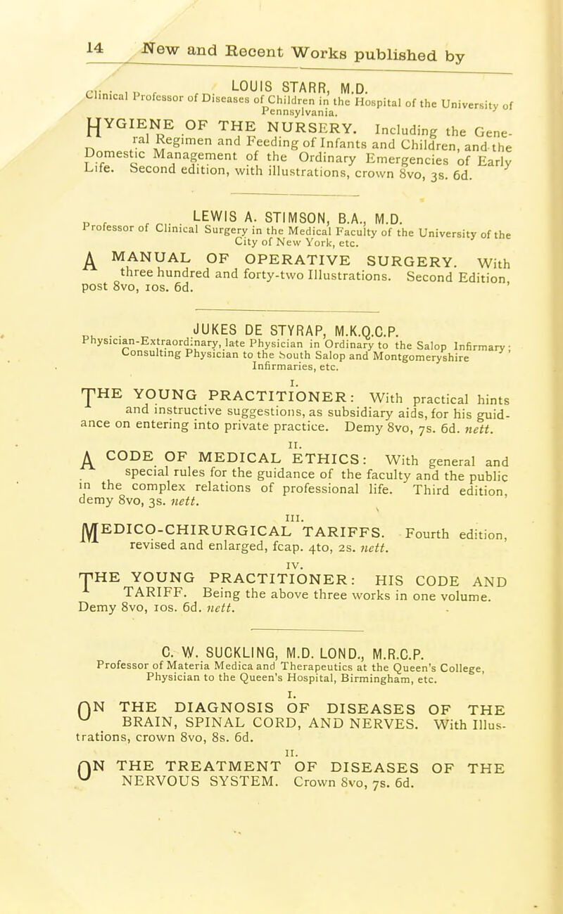 ciinv ,P r rr.. -O^'S STARR, M.D. Clinical Professor of Diseases of Children in the Hospital of the University of Pennsylvania. J^YGIENE OF THE NURSERY. Including the Gene- 1 al Regimen and Feeding of Infants and Children, and- the Domestic Management of the Ordinary Emergencies of Early Life, becond edition, with illustrations, crown 8vo, 3s. 6d. LEWIS A. STIMSON, B.A., M.D. 1 rofessor of Clinical Surgery in the Medical Faculty of the University of the City of New York, etc. ^ MANUAL OF OPERATIVE SURGERY. With three hundred and forty-two Illustrations. Second Edition post 8vo, los. 6d. ' „, . . JUKES DE STYRAP, M.K.Q.C.P. Physician-Extraordinary, late Physician in Ordinary to the Salop Infirmary- Consulting Physician to the South Salop and Montgomeryshire ' Infirmaries, etc. I. 'pHE YOUNG PRACTITIONER: With practical hints and instructive suggestions, as subsidiary aids, for his guid- ance on entering into private practice. Demy 8vo, 7s. 6d. nett. A CODE OF MEDICAL ETHICS: With general and special rules for the guidance of the faculty and the public in the complex relations of professional life. Third edition demy Svo, 3s. nett. JYTEDICO-CHIRURGICAl'taRIFFS. Fourth edition, revised and enlarged, fcap. 410, 2s. nctf. IV. T^HE YOUNG PRACTITIONER: HIS CODE AND TARIFF. Being the above three works in one volume. Demy Svo, los. 6d. iiett. C. W. SUCKLING, M.D. LOND., M.R.C.P. Professor of Materia Medicaand Therapeutics at the Queen's College, Physician to the Queen's Hospital, Birmingham, etc. I. AN THE DIAGNOSIS OF DISEASES OF THE ^ BRAIN, SPINAL CORD, AND NERVES. With Illus- trations, crown Svo, 8s. 6d. II. rjN THE TREATMENT OF DISEASES OF THE ^ NERVOUS SYSTEM. Crown Svo, 7s. 6d.