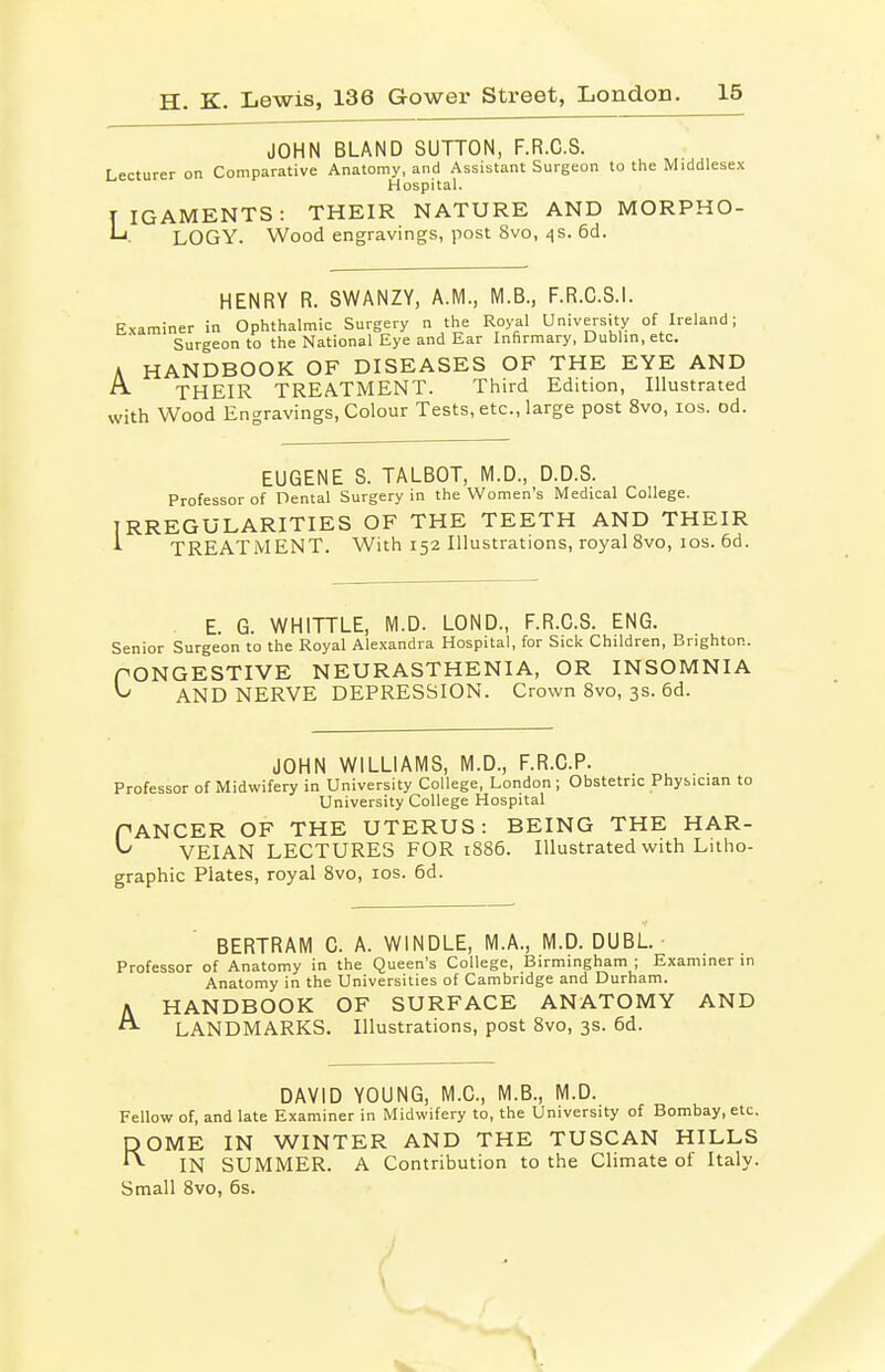 JOHN BLAND SUTTON, F.R.C.S. Lecturer on Comparative Anatomy, and Assistant Surgeon to the Middlesex Hospital. TIGAMENTS: THEIR NATURE AND MORPHO- LOGY. Wood engravings, post 8vo, ^s. 6d. HENRY R. SWANZY, A.M., M.B., F.R.C.S.l. Examiner in Ophthalmic Surgery n the Royal University of Ireland; Surgeon to the National Eye and Ear Infirmary, Dublin, etc. A HANDBOOK OF DISEASES OF THE EYE AND A THEIR TREATMENT. Third Edition, Illustrated with Wood Engravings, Colour Tests, etc., large post 8vo, ids. od. EUGENE S. TALBOT, M.D., D.D.S. Professor of Dental Surgery in the Women's Medical College. IRREGULARITIES OF THE TEETH AND THEIR ^ TREATMENT. With 152 Illustrations, royal 8vo, los. 6d. E. G. WHITTLE, M.D. LOND., F.R.C.S. ENG. Senior Surgeon to the Royal Alexandra Hospital, for Sick Children, Brighton. PONGESTIVE NEURASTHENIA, OR INSOMNIA ^ AND NERVE DEPRESSION. Crown 8vo, 3s. 6d. JOHN WILLIAMS, M.D., F.R.C.P. Professor of Midwifery in University College, London; Obstetric Physician to University College Hospital PANCER OF THE UTERUS: BEING THE HAR- ^ VEIAN LECTURES FOR 1886. Illustrated with Litho- graphic Plates, royal 8vo, los. 6d. BERTRAM C. A. WINDLE, M.A., M.D. DUBL. • Professor of Anatomy in the Queen's College, Birmingham ; Examiner in Anatomy in the Universities of Cambridge and Durham. A HANDBOOK OF SURFACE ANATOMY AND ^ LANDMARKS. Illustrations, post 8vo, 3s. 6d. DAVID YOUNG, M.C., M.B., M.D. Fellow of, and late Examiner in Midwifery to, the University of Bombay, etc. DOME IN WINTER AND THE TUSCAN HILLS ^ IN SUMMER. A Contribution to the Climate of Italy. Small 8vo, 6s. J \