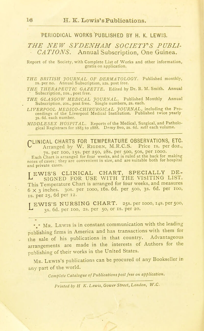 PERIODICAL WORKS PUBLISHED BY H. K. LEWIS. THE NEW SYDENHAM SOCIETTS PUBLI- CATIONS. Annual Subscription, One Guinea. Report of the Society, with Complete List of Works and other information, gratis on application. THE BRITISH JOURNAL OF DERMATOLOGY. Published monthly, IS. per no. Annual Subscription, i2s. post free. THE THERAPEUTIC GAZETTE. Edited by Dr. R. M. Smith. Annual ■ Subscription, los., post free. THE GLASGOW MEDICAL JOURNAL. Published Monthly Annual Subscription, 20s., post free. Single numbers, 2S. each. LIVERPOOL MEDICO-CHIRURGICAL JOURNAL, including the Pro- ceedings of the Liverpool Medical Institution. Published twice yearly 3s. fid. each number. MIDDLESEX HOSPITAL. Reports of the Medical, Surgical, and Patholo- gical Registrars for 1883 to 1888. Demy 8vo, 2S. 6d. nett each volume. f LINICAL CHARTS FOR TEMPERATURE OBSERVATIONS, ETC ^ Arranged by W. Rigden, M.R.C.S. Price is. per doz., 7s. per 100, 15s. per 250, 28s. per 500, 50s, per 1000. Each Chart is arranged for four weeks, and is ruled at the back for making notes of cases ; they are convenient in size, and are suitable both for hospital and private cases. T EWIS'S CLINICAL CHART, SPECIALLY DE- i-' SIGNED FOR USE WITH THE VISITING LIST. This Temperature Chart is arranged for four weeks, and measures 6X3 inches. 30s. per 1000, i6s. 6d. per 500, 3s. 6d. per 100, IS. per 25, 6d per 12. r EWIS'S NURSING CHART. 25s. per 1000, 14s. per 500, 3s. 6d. per 100, 2S. per 50, or is. per 20. * • Mr. Lewis is in constant communication with the leading publishing firms in America and has transactions with them for the sale of his publications in that country. Advantageous arrangements are made in the interests of Authors for the publishing of their works in the United States. Mr. Lewis's publications can be procured of any Bookseller in any part of the world. Complete Catalogue of PnbHcatioiis post free on application. Printed by H K. Lewis, Govser Street, London, W.C.