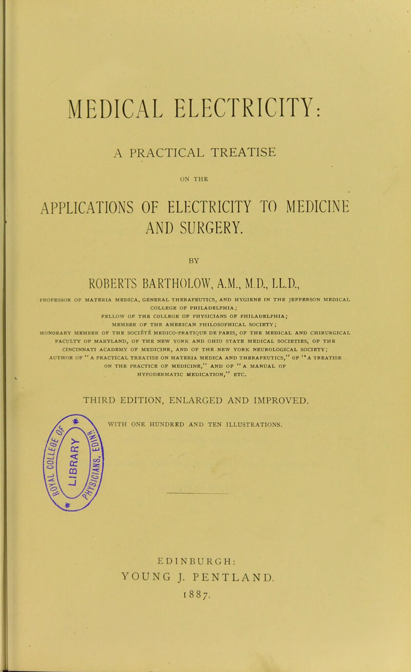 MEDICAL ELECTRICITY: A PRACTICAL TREATISE ON THE APPLICATIONS OF ELECTRICITY TO MEDICINE AND SURGERY. BY ROBERTS BARTHOLOW, A.M., M.D., LL.D., PROFESSOR OF MATERIA MEDICA, GENERAL THERAPEUTICS, AND HYGIENE IN THE JEFFERSON MEDICAL COLLEGE OF PHILADELPHIA; FELLOW OF THE COLLEGE OF PHYSICIANS OF PHILADELPHIA; MEMBER OF THE AMERICAN PHILOSOPHICAL SOCIETY; HONORARY MEMBER OF THE SOClf:T£ MEDICO-PRATIQUE DE PARIS, OF THE MEDICAL AND CHIRURGICAL FACULTY OF MARYLAND, OF THE NEW YORK AND OHIO STATE MEDICAL SOCIETIES, OF THE CINCINNATI ACADEMY OF MEDICINE, AND OF THE NEW YORK NEUROLOGICAL SOCIETY; AUTHOR OF “ A PRACTICAL TREATISE ON MATERIA MEDICA AND THERAPEUTICS,** OF “ A TREATISE ON THE PRACTICE OF MEDICINE,** AND OF “ A MANUAL OF HYPODERMATIC MEDICATION,** ETC. THIRD EDITION, ENLARGED AND IMPROVED. WITH ONE HUNDRED AND TEN ILLUSTRATIONS. EDINBURGH: YOUNG J. PENTLAND. 1887.