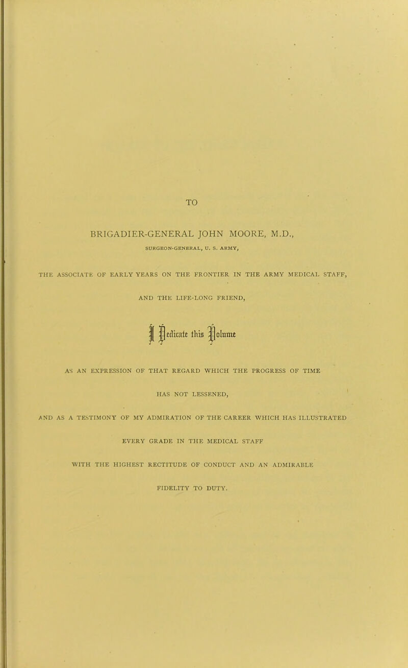 TO BRIGADIER-GENERAL JOHN MOORE, M.D., SURGEON-GENERAL, U. S. ARMY, THE ASSOCIATE OF EARLY YEARS ON THE FRONTIER IN THE ARMY MEDICAL STAFF, AND THE LIFE-LONG FRIEND, edicate this AS AN EXPRESSION OF THAT REGARD WHICH THE PROGRESS OF TIME HAS NOT LESSENED, AND AS A TESTIMONY OF MY ADMIRATION OF THE CAREER WHICH HAS ILLUSTRATED EVERY GRADE IN THE MEDICAL STAFF WITH THE HIGHEST RECTITUDE OF CONDUCT AND AN ADMIRABLE FIDELITY TO DUTY