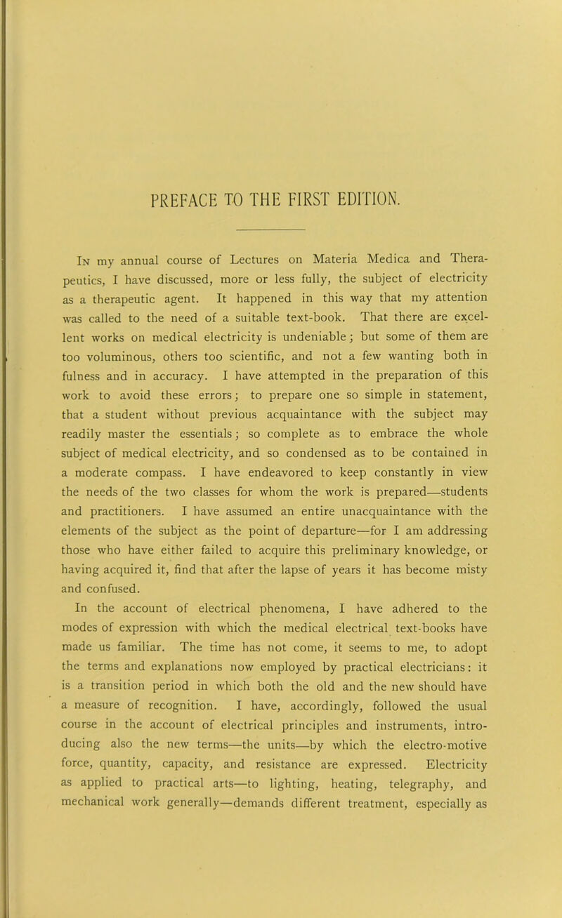 In my annual course of Lectures on Materia Medica and Thera- peutics, I have discussed, more or less fully, the subject of electricity as a therapeutic agent. It happened in this way that my attention was called to the need of a suitable text-book. That there are excel- lent works on medical electricity is undeniable; but some of them are too voluminous, others too scientific, and not a few wanting both in fulness and in accuracy. I have attempted in the preparation of this work to avoid these errors; to prepare one so simple in statement, that a student without previous acquaintance with the subject may readily master the essentials; so complete as to embrace the whole subject of medical electricity, and so condensed as to be contained in a moderate compass. I have endeavored to keep constantly in view the needs of the two classes for whom the work is prepared—students and practitioners. I have assumed an entire unacquaintance with the elements of the subject as the point of departure—for I am addressing those who have either failed to acquire this preliminary knowledge, or having acquired it, find that after the lapse of years it has become misty and confused. In the account of electrical phenomena, I have adhered to the modes of expression with which the medical electrical text-books have made us familiar. The time has not come, it seems to me, to adopt the terms and explanations now employed by practical electricians: it is a transition period in which both the old and the new should have a measure of recognition. I have, accordingly, followed the usual course in the account of electrical principles and instruments, intro- ducing also the new terms—the units—by which the electro-motive force, quantity, capacity, and resistance are expressed. Electricity as applied to practical arts—to lighting, heating, telegraphy, and mechanical work generally—demands different treatment, especially as