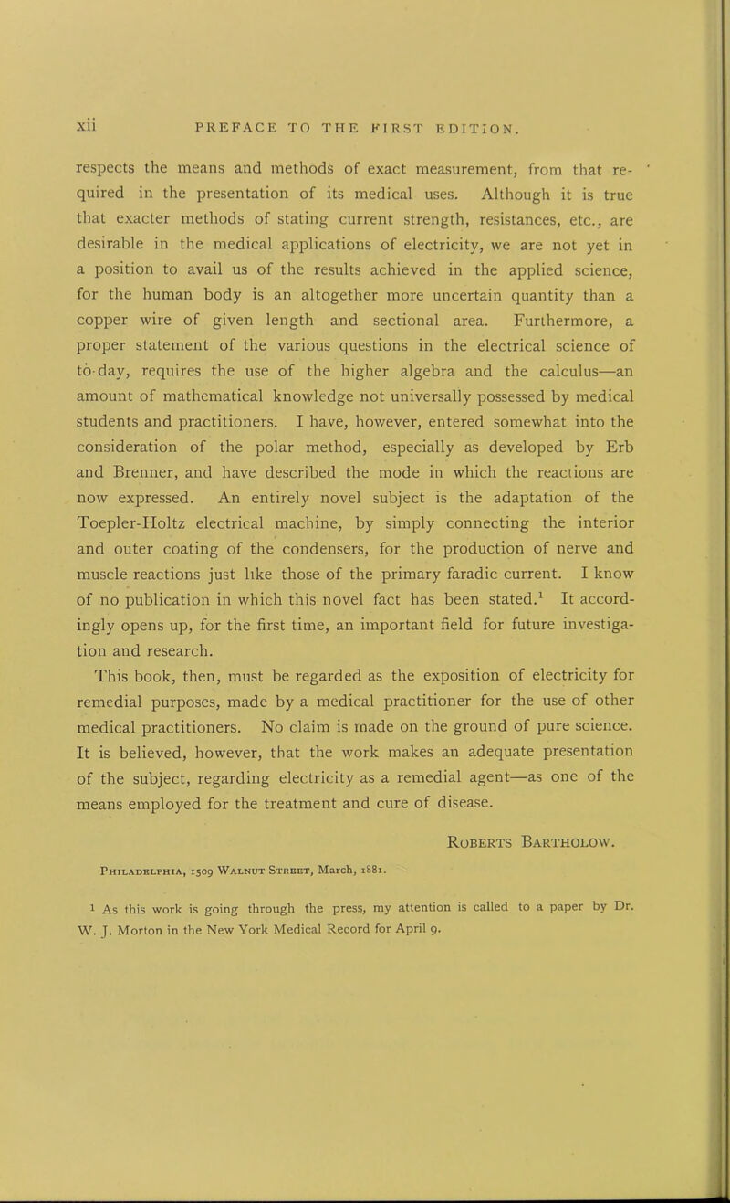 respects the means and methods of exact measurement, from that re- quired in the presentation of its medical uses. Although it is true that exacter methods of stating current strength, resistances, etc., are desirable in the medical applications of electricity, we are not yet in a position to avail us of the results achieved in the applied science, for the human body is an altogether more uncertain quantity than a copper wire of given length and sectional area. Furthermore, a proper statement of the various questions in the electrical science of to-day, requires the use of the higher algebra and the calculus—an amount of mathematical knowledge not universally possessed by medical students and practitioners. I have, however, entered somewhat into the consideration of the polar method, especially as developed by Erb and Brenner, and have described the mode in which the reactions are now expressed. An entirely novel subject is the adaptation of the Toepler-Holtz electrical machine, by simply connecting the interior and outer coating of the condensers, for the production of nerve and muscle reactions just like those of the primary faradic current. I know of no publication in which this novel fact has been stated.1 It accord- ingly opens up, for the first time, an important field for future investiga- tion and research. This book, then, must be regarded as the exposition of electricity for remedial purposes, made by a medical practitioner for the use of other medical practitioners. No claim is made on the ground of pure science. It is believed, however, that the work makes an adequate presentation of the subject, regarding electricity as a remedial agent—as one of the means employed for the treatment and cure of disease. Roberts Bartholow. Philadelphia, 1509 Walnut Street, March, 1S81. 1 As this work is going through the press, my attention is called to a paper by Dr. W. J. Morton in the New York Medical Record for April 9.