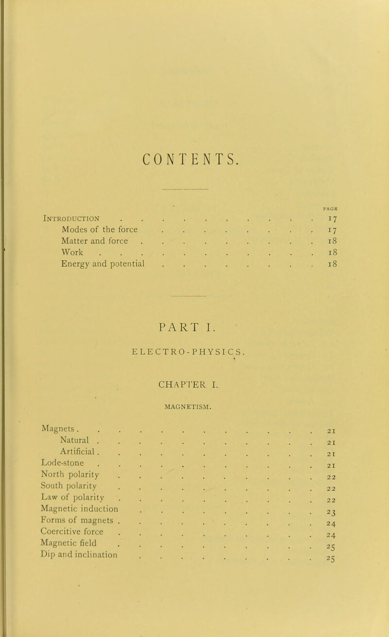 CONTENTS. PAGE Introduction 17 Modes of the force . . . . . . . 17 Matter and force . . . . . . . . .18 Work . . . . . . . . . . .18 Energy and potential . . . . . . . .18 PART I. ELECTRO-PHYSICS. CHAPTER I. MAGNETISM. Magnets............ 21 Natural ........... 21 Artificial. . . . . . . . . . .21 Lode-stone ........... 21 North polarity .......... 22 South polarity .......... 22 Law of polarity .......... 22 Magnetic induction Forms of magnets Coercitive force Magnetic field .......... 25 Dip and inclination ........ 2<