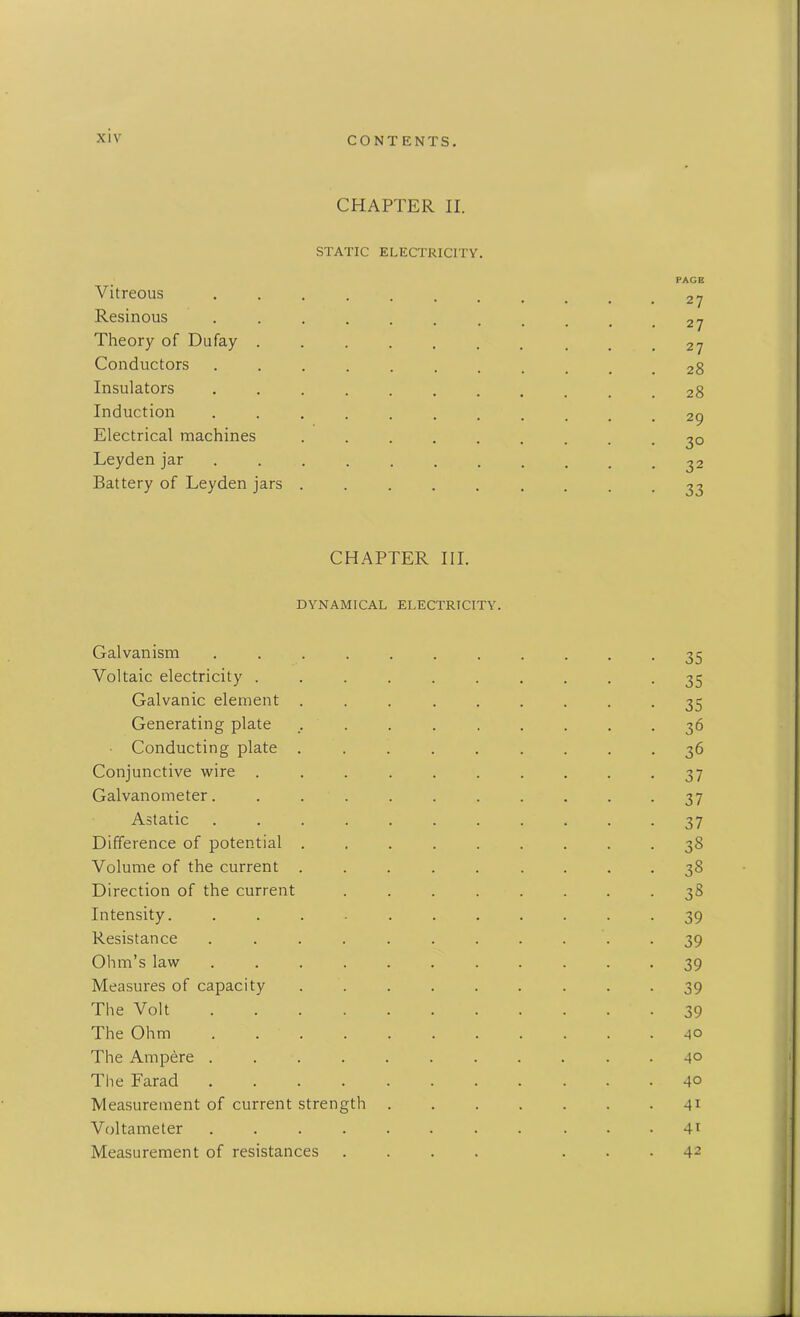 CHAPTER II. STATIC ELECTRICITY. PAGE Vitreous Resinous Theory of Dufay . . . . . . . _ # .27 Conductors ......... _ .28 Insulators 28 Induction ........... 29 Electrical machines ......... 30 Leyden jar ........... 32 Battery of Leyden jars CHAPTER III. DYNAMICAL ELECTRICITY. Galvanism .... Voltaic electricity . Galvanic element . Generating plate Conducting plate . Conjunctive wire . Galvanometer.... Astatic .... Difference of potential . Volume of the current . Direction of the current Intensity Resistance .... Ohm’s law .... Measures of capacity The Volt .... The Ohm .... The Ampere .... The Farad .... Measurement of current strength Voltameter .... Measurement of resistances 35 35 35 36 36 37 37 37 38 38 38 39 39 39 39 39 40 40 40 41 41 42