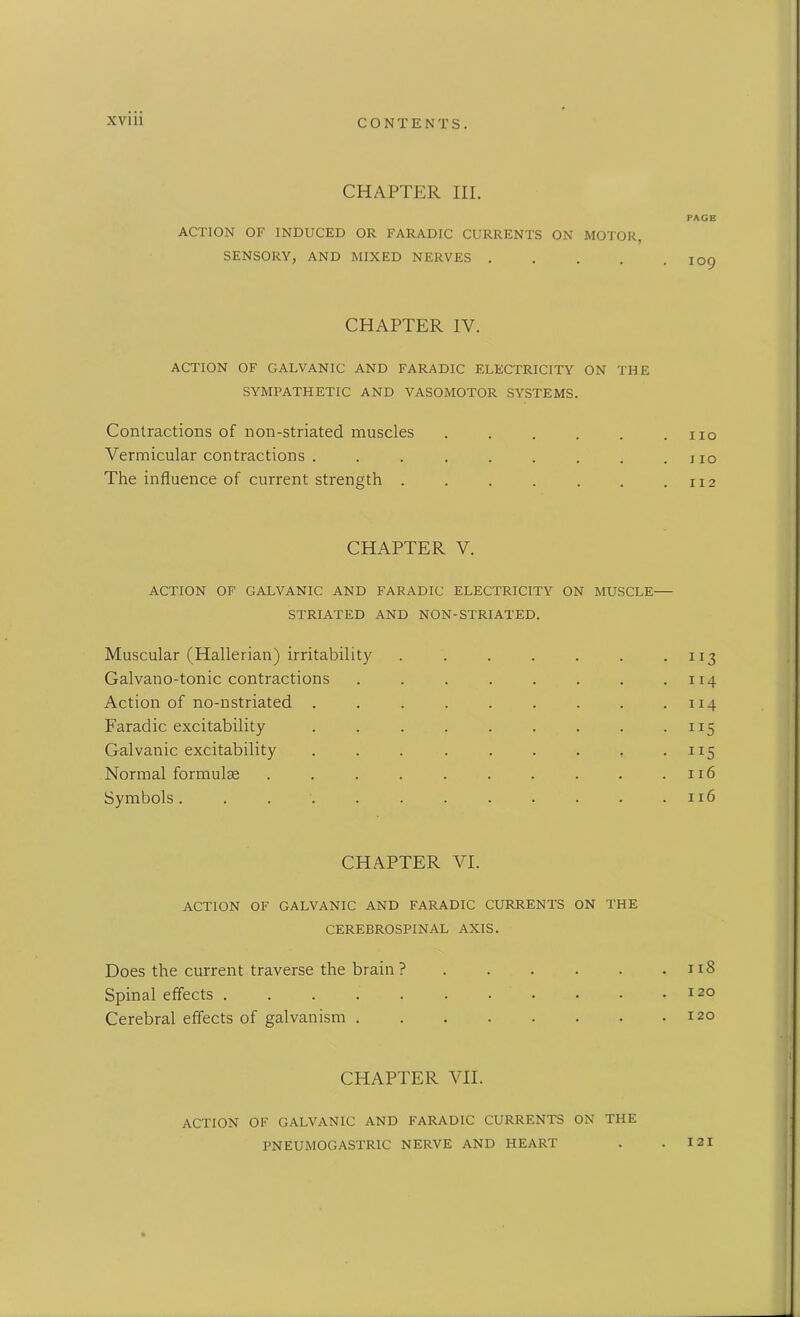 CHAPTER HI. ACTION OF INDUCED OR FARADIC CURRENTS ON MOTOR, SENSORY, AND MIXED NERVES .... CHAPTER IV. ACTION OF GALVANIC AND FARADIC ELECTRICITY ON THE SYMPATHETIC AND VASOMOTOR SYSTEMS. Contractions of non-striated muscles ..... Vermicular contractions ........ The influence of current strength ...... CHAPTER V. ACTION OF GALVANIC AND FARADIC ELECTRICITY ON MUSCLE- STRIATED AND NON-STRIATED. Muscular (Hallerian) irritability ...... Galvano-tonic contractions ....... Action of no-nstriated ........ Faradic excitability ........ Galvanic excitability ........ Normal formulae ......... Symbols........... CHAPTER VI. ACTION OF GALVANIC AND FARADIC CURRENTS ON THE CEREBROSPINAL AXIS. Does the current traverse the brain ?..... Spinal effects .......... Cerebral effects of galvanism CHAPTER VII. PAGE 109 I IO I IO II 2 TI3 114 114 115 JI5 116 116 11S 120 120 ACTION OF GALVANIC AND FARADIC CURRENTS ON THE PNEUMOGASTR1C NERVE AND HEART I 2 I