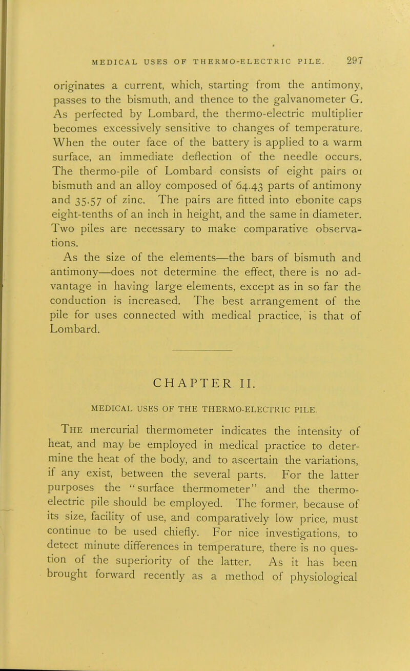 originates a current, which, starting from the antimony, passes to the bismuth, and thence to the galvanometer G. As perfected by Lombard, the thermo-electric multiplier becomes excessively sensitive to changes of temperature. When the outer face of the battery is applied to a warm surface, an immediate deflection of the needle occurs. The thermo-pile of Lombard consists of eight pairs oi bismuth and an alloy composed of 64.43 P^rts of antimony and 35.57 of zinc. The pairs are fitted into ebonite caps eight-tenths of an inch in height, and the same in diameter. Two piles are necessary to make comparative observa- tions. As the size of the elements—the bars of bismuth and antimony—does not determine the effect, there is no ad- vantage in having large elements, except as in so far the conduction is increased. The best arrangement of the pile for uses connected with medical practice, is that of Lombard. CHAPTER II. MEDICAL USES OF THE THERMO-ELECTRIC PILE. The mercurial thermometer indicates the intensity of heat, and may be employed in medical practice to deter- mine the heat of the body, and to ascertain the variations, if any exist, between the several parts. For the latter purposes the “surface thermometer” and the thermo- electric pile should be employed. The former, because of its size, facility of use, and comparatively low price, must continue to be used chiefly. For nice investigations, to detect minute differences in temperature, there is no ques- tion of the superiority of the latter. As it has been brought forward recently as a method of physiological