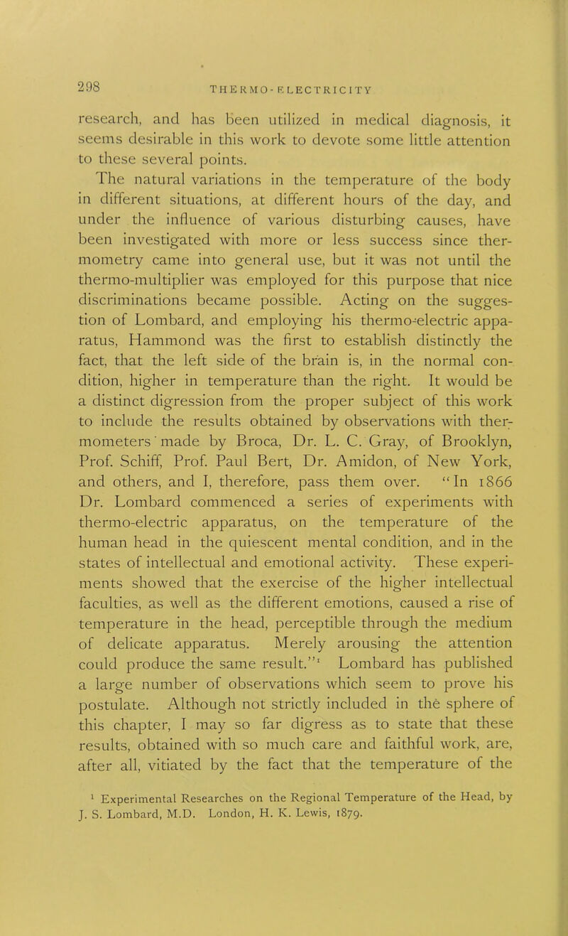 research, and has been utilized in medical diagnosis, it seems desirable in this work to devote some little attention to these several points. The natural variations in the temperature of the body in different situations, at different hours of the day, and under the influence of various disturbing causes, have been investigated with more or less success since ther- mometry came into general use, but it was not until the thermo-multiplier was employed for this purpose that nice discriminations became possible. Acting on the sugges- tion of Lombard, and employing his thermo-electric appa- ratus, Hammond was the first to establish distinctly the fact, that the left side of the brain is, in the normal con- dition, higher in temperature than the right. It would be a distinct digression from the proper subject of this work to include the results obtained by observations with ther- mometers' made by Broca, Dr. L. C. Gray, of Brooklyn, Prof. Schiff, Prof. Paul Bert, Dr. Amidon, of New York, and others, and I, therefore, pass them over. “In 1866 Dr. Lombard commenced a series of experiments with thermo-electric apparatus, on the temperature of the human head in the quiescent mental condition, and in the states of intellectual and emotional activity. These experi- ments showed that the exercise of the higher intellectual faculties, as well as the different emotions, caused a rise of temperature in the head, perceptible through the medium of delicate apparatus. Merely arousing the attention could produce the same result.”1 Lombard has published a large number of observations which seem to prove his postulate. Although not strictly included in the sphere of this chapter, I may so far digress as to state that these results, obtained with so much care and faithful work, are, after all, vitiated by the fact that the temperature of the 1 Experimental Researches on the Regional Temperature of the Head, by J. S. Lombard, M.D. London, H. K. Lewis, 1879*