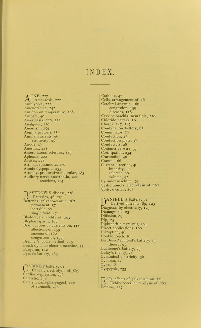 INDEX Acne, 227 Amaurosis, 222 Amblyopia, 222 Amenorrhoea, 242 Amidon on temperature, 298 Ampere, 40 Anaesthesia, 220, 223 Analgesia, 220 Aneurism, 254 Angina pectoris, 219 Animal currents, 96 electricity, 95 Anode, 47 Anosmia, 221 Antero-lateral sclerosis, 185 Aphonia, 200 Ascites, 228 Asthma, spasmodic, 170 Atonic dyspepsia, 233 Atrophy, progressive muscular, 183 Auditory nerve anaesthesia, 223 reactions, 124 BASEDOW’S disease, 226 Batteries, 46, 251 Batteries, galvano-caustic, 267 permanent, 57 portable, 60 single fluid, 47 Bladder, irritability of, 243 Blepharospasm, 168 Brain, action of currents on, 118 affections of, 159 anaemia of, 160 congestion of, 159 Brenner's polar method, 115 Brush dynamo-electric machine, 77 Burquism, 142 Byrne’s battery, 269 CABINET battery, 61 Cancer, electrolysis of, 865 Cardiac depression, 236 Catalytic, 238 Catarrh, naso-pharyngeal, 232 of stomach, 234 Cathode, 47 Cells, arrangement of, 56 Cerebral anaemia, 160 congestion, 159 diseases, 158 Cervico-brachial neuralgia, 210 Chloride battery, 56 Chorea, 147, 167 Combination battery, 82 Commutator, 70 Conduction, 45 Conduction plate, 37 Conductors, 28 Conjunctive wire, 37 Constipation, 234 Convection, 46 Cramp, 166 Current direction, 40 intensity, 41 selector, 60 volume, 42 Cylinder machine, 34 Cystic tumors, electrolysis of, 262 Cysts, ovarian, 262 DANIELL’S battery, 51 Derived currents, 89, 123 Diagnosis by electricity, 125 Diamagnetic, 23 Diffusion, 89 Dip, 25 Diphtheritic paralysis, 204 Direct applications, 100 Disruption, 46 Double touch, 26 Du Bois-Reymond’s battery, 73 theory, 95 Duchenne’s battery, 73 Dufay’s theory, 28 Dynamical electricity, 36 Dynamo, 77 Dyne, 18 Dyspepsia, 233 EAR, effects of galvanism on, 12 1 1 Echinococci, electrolysis of, 262 Eczema, 227