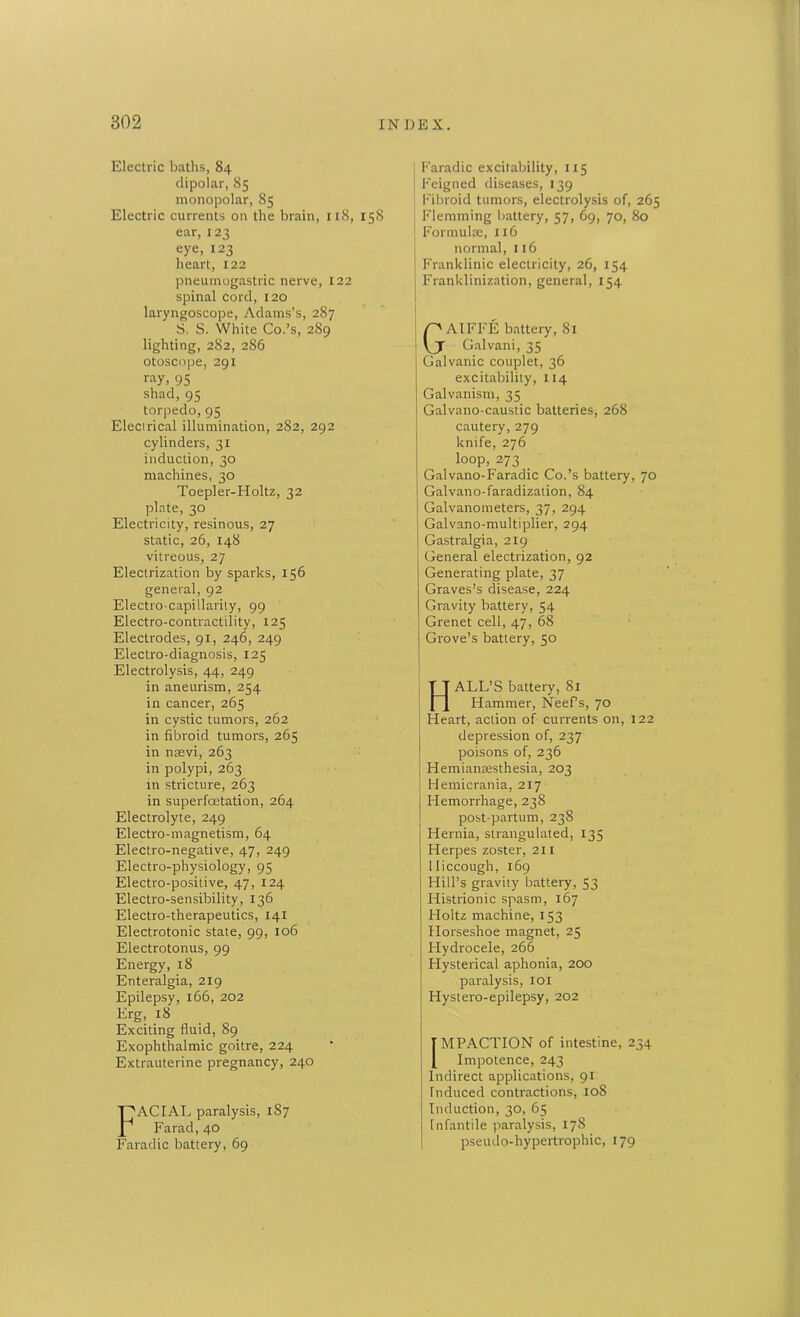 Electric baths, 84 dipolar, 85 monopolar, 85 Electric currents on the brain, 118, 158 ear, 123 eye, 123 heart, 122 pneumogastric nerve, 122 spinal cord, 120 laryngoscope, Adams’s, 287 S. 8. White Co.’s, 2S9 lighting, 282, 286 otoscope, 291 ray, 95 shad, 95 torpedo, 95 Elecirical illumination, 282, 292 cylinders, 31 induction, 30 machines, 30 Toepler-Holtz, 32 plate, 30 Electricity, resinous, 27 static, 26, 148 vitreous, 27 Electrization by sparks, 156 general, 92 Electro-capillarity, 99 Electro-contractility, 125 Electrodes, 91, 246, 249 Electro-diagnosis, 125 Electrolysis, 44, 249 in aneurism, 254 in cancer, 265 in cystic tumors, 262 in fibroid tumors, 265 in nsevi, 263 in polypi, 263 in stricture, 263 in superfoetation, 264 Electrolyte, 249 Electro-magnetism, 64 Electro-negative, 47, 249 Electro-physiology, 95 Electro-positive, 47, 124 Electro-sensibility, 136 Electro-therapeutics, 141 Electrotonic state, 99, 106 Electrotonus, 99 Energy, 18 Enteralgia, 219 Epilepsy, 166, 202 Erg, 18 Exciting fluid, 89 Exophthalmic goitre, 224 Extrauterine pregnancy, 240 FACIAL paralysis, 187 Farad, 40 Faradic battery, 69 Faradic excitability, 1x5 Feigned diseases, 139 Fibroid tumors, electrolysis of, 265 Flemming battery, 57, 69, 70, 80 Formulae, 116 normal, 116 Franklinic electricity, 26, 154 Franklinization, general, 154 GAIFFE battery, 81 Galvani, 35 Galvanic couplet, 36 excitability, 114 Galvanism, 35 Galvano-caustic batteries, 268 cautery, 279 knife, 276 loop, 273 _ Galvano-Faradic Co.’s battery, 70 Galvano-faradization, 84 Galvanometers, 37, 294 Galvano-multiplier, 294 Gastralgia, 219 General electrization, 92 Generating plate, 37 Graves’s disease, 224 Gravity battery, 54 Grenet cell, 47, 68 Grove’s battery, 50 HALL’S battery, 81 Hammer, NeePs, 70 Heart, action of currents on, 122 depression of, 237 poisons of, 236 Hemianeesthesia, 203 Hemicrania, 217 Hemorrhage, 238 post-partum, 238 Hernia, strangulated, 135 Herpes zoster, 211 Hiccough, 169 Hill’s gravity battery, 53 Histrionic spasm, 167 Holtz machine, 153 Horseshoe magnet, 25 Hydrocele, 266 Hysterical aphonia, 200 paralysis, 101 Hystero-epilepsy, 202 IMPACTION of intestine, 234 ! Impotence, 243 Indirect applications, 91 Induced contractions, 108 Induction, 30, 65 Infantile paralysis, 178 pseudo-hypertrophic, 179