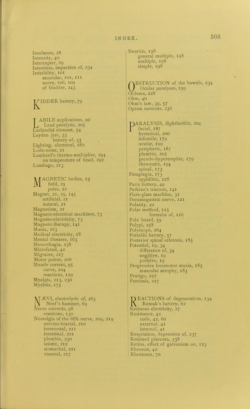 3 OB Insulators, 28 Intensity, 40 Interrupter, 69 Intestines, impaction of, 234 Irritability, ior muscular, 101, 111 nerve, 106, 109 of bladder, 243 T^IDDER battery, 79 LABILE applications, 90 Lead paralysis, 205 Leclanchd element, 54 Leyden jars, 33 battery of, 33 Lighting, electrical, 282 Lode-stone, 21 Lombard’s thermo-multiplier, 294 on temperature of head, 292 Lumbago, 213 Magnetic bodies, 23 field, 25 poles, 22 Magnet, 21, 25, 145 artificial, 21 natural, 21 Magnetism, 21 Magneto-electrical machines, 73 Magneto-electricity, 73 Magnetotherapy, 141 Mania, 163 Medical electricity, 18 Mental diseases, 163 Menorrhagia, 238 Microfarad, 42 Migraine, 217 Motor points, 206 Muscle current, 95 curve, 104 reactions, 129 Myalgia, 213, 230 Myelitis, 175 N^EVI, electrolysis of, 263 Neef’s hammer, 69 Nerve currents, 98 reactions, 130 Neuralgia of the fifth nerve, 209, 219 cervico-bracial, 210 intercostal, 211 intestinal, 221 plumbic, 230 sciatic, 212 stomachal, 221 visceral, 217 Neuritis, 198 general multiple, 198 multiple, 198 simple, 198 Obstruction of the bowels, 234 Ocular paralyses, 199 CEdema, 228 Ohm, 40 Ohm’s law, 39, 57 Opium narcosis, 236 F)ARALYSIS, diphtheritic, 204 £ facial, 187 hysterical, 200 infantile, 179 ocular, 199 peripheric, 187 plumbic, 205 pseudo-hypertrophic, 179 rheumatic, 194 spinal, 173 Paraplegia, 173 syphilitic, 228 Partz battery, 49 Perkins’s tractors, 141 Plate-glass machine, 32 Pneumogastric nerve, 121 Polarity, 22 Polar method, 115 formulae of, 116 Pole board, 59 Polypi, 258 Polyscope, 264 Portable battery, 57 Posterior spinal sclerosis, 185 Potential, 19, 34 1 difference of, 34 negative, 19 positive, 19 Progressive locomotor ataxia, 185 muscular atrophy, 183 Prurigo, 227 Psoriasis, 227 REACTIONS of degeneration, 134 Remak's battery, 62 Resinous electricity, 27 Resistance, 42 coils, 42, 60 external, 41 internal, 41 Respiration, depression of, 237 Retained placenta, 238 Retina, effect of galvanism on, 123 Rheostat, 42 Rheotome, 70