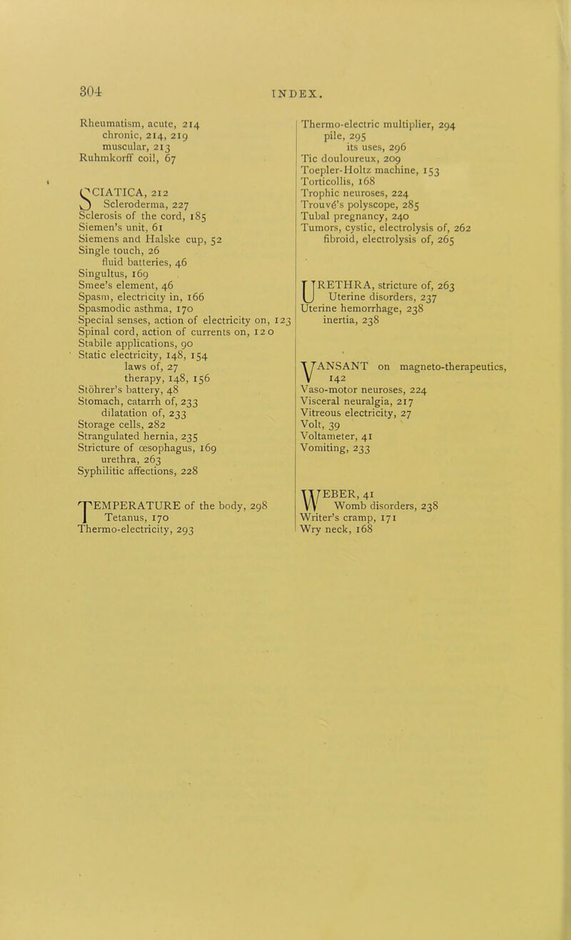 Rheumatism, acute, 214 chronic, 214, 219 muscular, 213 Ruhmkorff coil, 67 QCIATICA, 212 Scleroderma, 227 Sclerosis of the cord, 185 Siemen’s unit, 61 Siemens and Halske cup, 52 Single touch, 26 fluid batteries, 46 Singultus, 169 Smee’s element, 46 Spasm, electricity in, 166 Spasmodic asthma, 170 Special senses, action of electricity on, 123 Spinal cord, action of currents on, 120 Stabile applications, 90 Static electricity, 148, 154 laws of, 27 therapy, 148, 156 Stohrer’s battery, 48 Stomach, catarrh of, 233 dilatation of, 233 Storage cells, 282 Strangulated hernia, 235 Stricture of oesophagus, 169 urethra, 263 Syphilitic affections, 228 Temperature of the body, 298 Tetanus, 170 Thermo-electricity, 293 j Thermo-electric multiplier, 294 pile, 295 its uses, 296 Tic douloureux, 209 Toepler-Holtz machine, 153 Torticollis, 168 Trophic neuroses, 224 Trouvd’s polyscope, 285 Tubal pregnancy, 240 Tumors, cystic, electrolysis of, 262 fibroid, electrolysis of, 265 URETHRA, stricture of, 263 Uterine disorders, 237 Uterine hemorrhage, 238 inertia, 238 VANSANT on magneto-therapeutics, 142 Vaso-motor neuroses, 224 Visceral neuralgia, 217 Vitreous electricity, 27 Volt, 39 Voltameter, 41 Vomiting, 233 WEBER, 41 Womb disorders, 238 Writer’s cramp, 171 Wry neck, 168