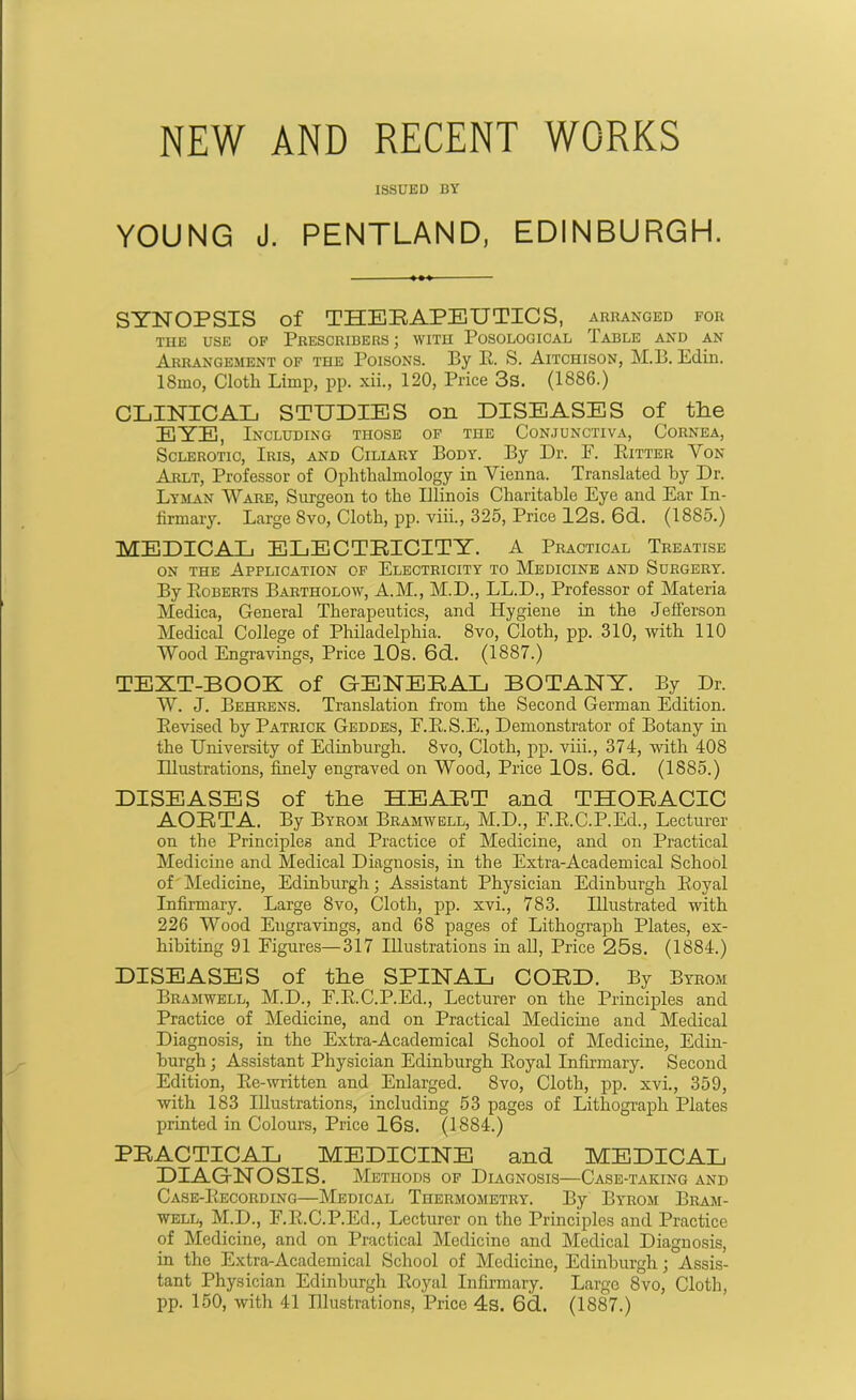 NEW AND RECENT WORKS ISSUED BY YOUNG J. PENTLAND, EDINBURGH. SYNOPSIS of THERAPEUTICS, arranged for TIIE USE OF PRESCRIBERS ; WITH POSOLOGICAL TABLE AND AN Arrangement of the Poisons. By R. S. Aitchison, M.B. Edin. 18mo, Cloth Limp, pp. xii., 120, Price 3s. (1886.) CLINICAL STUDIES on DISEASES of the EYE, Including those of the Conjunctiva, Cornea, Sclerotic, Iris, and Ciliary Body. By Dr. E. Ritter Yon Arlt, Professor of Ophthalmology in Vienna. Translated by Dr. Lyman Ware, Surgeon to the Illinois Charitable Eye and Ear In- firmary. Large 8vo, Cloth, pp. viii., 325, Price 12s. 6d. (1885.) MEDICAL ELECTRICITY. A Practical Treatise on the Application of Electricity to Medicine and Surgery. By Roberts Bartholow, A.M., M.D., LL.D., Professor of Materia Medica, General Therapeutics, and Hygiene in the Jefferson Medical College of Philadelphia. 8vo, Cloth, pp. 310, with 110 Wood Engravings, Price 10s. 6d. (1887.) TEXT-BOOK of GENERAL BOTANY. By Dr. W. J. Behrens. Translation from the Second German Edition. Revised by Patrick Geddes, F.R.S.E., Demonstrator of Botany in the University of Edinburgh. 8vo, Cloth, pp. viii., 374, with 408 Illustrations, finely engraved on Wood, Price 10s. 6d. (1885.) DISEASES of the HEART and THORACIC AORTA. By Byrom Bramwell, M.D., F.R.C.P.Ed., Lecturer on the Principles and Practice of Medicine, and on Practical Medicine and Medical Diagnosis, in the Extra-Academical School of Medicine, Edinburgh; Assistant Physician Edinburgh Royal Infirmary. Large 8vo, Cloth, pp. xvi., 783. Illustrated with 226 Wood Engravings, and 68 pages of Lithograph Plates, ex- hibiting 91 Figures—317 Illustrations in all, Price 25s. (1884.) DISEASES of the SPINAL CORD. By Byrom Bramwell, M.D., F.R.C.P.Ed., Lecturer on the Principles and Practice of Medicine, and on Practical Medicine and Medical Diagnosis, in the Extra-Academical School of Medicine, Edin- burgh ; Assistant Physician Edinburgh Royal Infirmary. Second Edition, Re-written and Enlarged. 8vo, Cloth, pp. xvi., 359, with 183 Illustrations, including 53 pages of Lithograph Plates printed in Colours, Price 16s. (1884.) PRACTICAL MEDICINE and MEDICAL DIAGNOSIS. Methods of Diagnosis—Case-taking and Case-Recording—Medical Thermometry. By Byrom Bram- well, M.D., F.R.C.P.Ed., Lecturer on the Principles and Practice of Medicine, and on Practical Medicine and Medical Diagnosis, in the Extra-Academical School of Medicine, Edinburgh; Assis- tant Physician Edinburgh Royal Infirmary. Large 8vo, Cloth, pp. 150, with 41 Illustrations, Price 4s. 6d. (1887.)