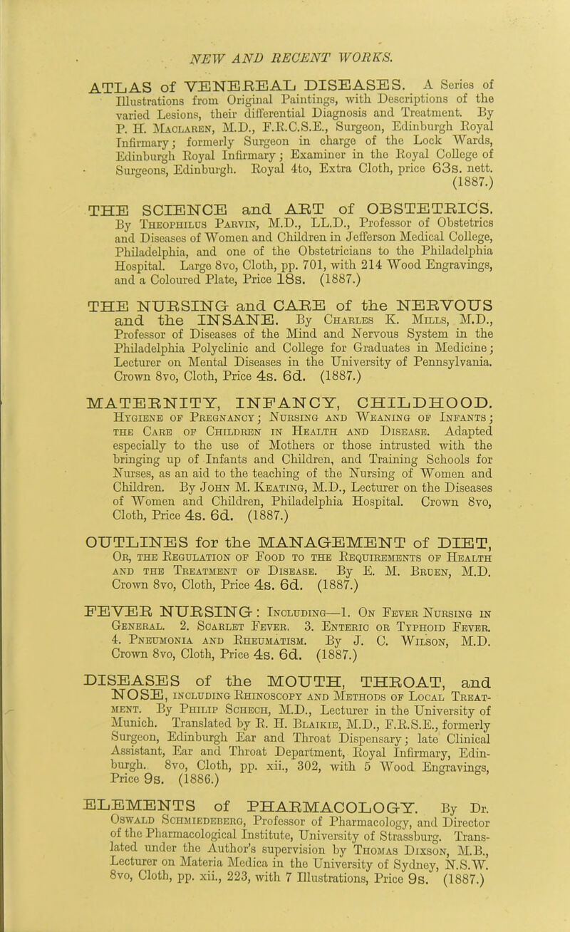 ATLAS of VENEREAL DISEASES. A Scries of Illustrations from Original Paintings, with Descriptions of the varied Lesions, their differential Diagnosis and Treatment. By P. II Maclaren, M.D., F.R.C.S.E., Surgeon, Edinburgh Royal Infirmary; formerly Surgeon in charge of the Lock Wards, Edinburgh Royal Infirmary; Examiner in the Royal College of Surgeons, Edinburgh. Royal 4to, Extra Cloth, price 63s. nett. (1887.) THE SCIENCE and ART of OBSTETRICS. By Theophilus Parvin, M.D., LL.D., Professor of Obstetrics and Diseases of Women and Children in Jefferson Medical College, Philadelphia, and one of the Obstetricians to the Philadelphia Hospital. Large 8vo, Cloth, pp. 701, with 214 Wood Engravings, and a Coloured Plate, Price 18s. (1887.) THE NURSING- and CARE of the NERVOUS and the INSANE. By Charles K. Mills, M.D., Professor of Diseases of the Mind and Nervous System in the Philadelphia Polyclinic and College for Graduates in Medicine; Lecturer on Mental Diseases in the University of Pennsylvania. Crown 8vo, Cloth, Price 4s. 6d. (1887.) MATERNITY, INFANCY, CHILDHOOD. Hygiene of Pregnancy; Nursing and Weaning of Infants; the Care of Children in Health and Disease. Adapted especially to the use of Mothers or those intrusted with the bringing up of Infants and Children, and Training Schools for Nurses, as an aid to the teaching of the Nursing of Women and Children. By John M. Keating, M.D., Lecturer on the Diseases of Women and Children, Philadelphia Hospital. Crown 8vo, Cloth, Price 4s. 6d. (1887.) OUTLINES for the MANAGEMENT of DIET, Or, the Regulation of Food to the Requirements of Health and the Treatment of Disease. By E. M. Broen, M.D. Crown 8vo, Cloth, Price 4s. 6d. (1887.) FEVER NURSING: Including—1. On Fever Nursing in General. 2. Scarlet Fever, 3. Enteric or Typhoid Fever. 4. Pneumonia and Rheumatism. By J. C. Wilson, M.D. Crown 8vo, Cloth, Price 4s. 6d. (1887.) DISEASES of the MOUTH, THROAT, and NOSE, including Rhinoscopy and Methods of Local Treat- ment. By Philip Schech, M.D., Lecturer in the University of Munich. Translated by R. H. Blaikie, M.D., F.R.S.E., formerly Surgeon, Edinburgh Ear and Throat Dispensary; lato Clinical Assistant, Ear and Throat Department, Royal Infirmary, Edin- burgh. 8vo, Cloth, pp. xii., 302, with 5 Wood Engravings, Price 9s. (1886.) ELEMENTS of PHARMACOLOGY. By Dr. Oswald Schmiedeberg, Professor of Pharmacology, and Director of the Pharmacological Institute, University of Strassburg. Trans- lated under the Author’s supervision by Thomas Dixson, M.B., Lecturer on Materia Medica in the University of Sydney, N.S.W.