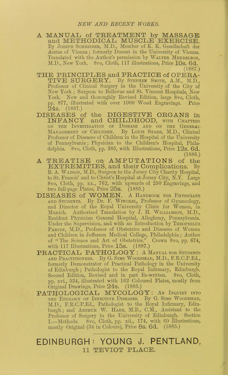 A MANUAL of TREATMENT by MASSAGE and METHODICAL MUSCLE EXERCISE. By Joseph Sciireiber, M.D., Member of K. K. Gesellschaft der Aertze of Vienna; formerly Docent in the University of Vienna. Translated with the Author’s permission by Walter Mendelson, M.D., New York. 8vo, Cloth, 117 illustrations, Price 10s. 6d. (1887.) THE PRINCIPLES and PRACTICE of OPERA- TIVE SURGERY. By Stephen Smith, A.M., M.D., Professor of Clinical Surgery in the University of the City of New York ; Surgeon to Bellevue and St. Vincent Hospitals, New York. New and thoroughly Revised Edition, large 8vo, Cloth, pp. 877, illustrated with over 1000 Wood Engravings. Price 24s. (18S7.) DISEASES of the DIGESTIVE ORGANS in INFANCY and CHILDHOOD, with Chapters on the Investigation of Disease and on the General Management of Children. By Louis Starr, M.D., Clinical Professor of Diseases of Children in the Hospital of the University of Pennsylvania; Physician to the Children’s Hospital, Phila- delphia. 8vo, Cloth, pp. 385, with Illustrations, Price 12s. 6d. (1886.) A TREATISE on AMPUTATIONS of the EXTREMITIES, and their Complications. By B. A. Watson, M.D., Surgeon to the Jersey City Charity Hospital, to St. Francis’ and to Christ’s Hospital at Jersey City, N.Y. Large 8vo, Cloth, pp. xx., 762, with upwards of 250 Engravings, and two full-page Plates, Price 25s. (1885.) DISEASES of WOMEN. A Handbook for Physicians and Students. By Dr. F. Winckel, Professor of Gynaecology, and Director of the Royal University Clinic for Women, in Munich. Authorised Translation by J. H. Williamson, M.D., Resident Physician General Hospital, Allegheny, Pennsylvania. Under the Supervision, and with an Introduction by Theophilus Parvin, M.D., Professor of Obstetrics and Diseases of Women and Children in Jefferson Medical College, Philadelphia; Author of “The Science and Art of Obstetrics.” Crown 8vo, pp. 674, with 117 Illustrations, Price 15s. (1887.) PRACTICAL PATHOLOGY: A Manual for Students and Practitioners. By G. Sims Woodhead, M.D., F.R.C.P.Ed., formerly Demonstrator of Practical Pathology in the University of Edinburgh; Pathologist to the Royal Infirmary, Edinburgh. Second Edition, Revised and in part Re-written. 8vo, Cloth, pp. xvi., 534, illustrated with 162 Coloured Plates, mostly from Original Drawings, Price 24s. (1885.) PATHOLOGICAL MYCOLOGY: An Inquiry into the Etiology of Infective Diseases. By G. Sims Woodhead, M.D., F.R.C.P.Ed., Pathologist to the Royal Infirmary, Edin- burgh; and Arthur W. Hare, M.B., C.M., Assistant to the Professor of Surgery in the University of Edinburgh. Section X.—Methods. 8vo, Cloth, pp. xii., 174, with 60 Hlustrations, mostly Original (34 in Colours), Price 8s. 6d. (1885.) EDINBURGH: YOUNG J. PENTLAND, 11 TEVXOT place.