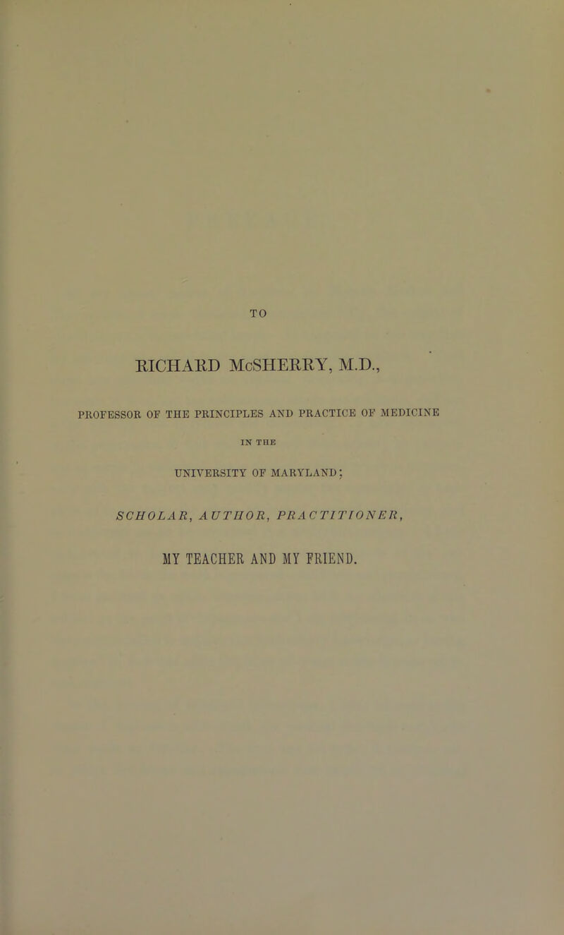 RICHARD McSHERRY, M.D, PROFESSOR OF THE PRINCIPLES AND PRACTICE OF MEDICINE IN THE UNIVERSITY OF MARYLAND; SCHOLAR, AUTHOR, PRACTITIONER, MY TEACPIER AND MY FRIEND.