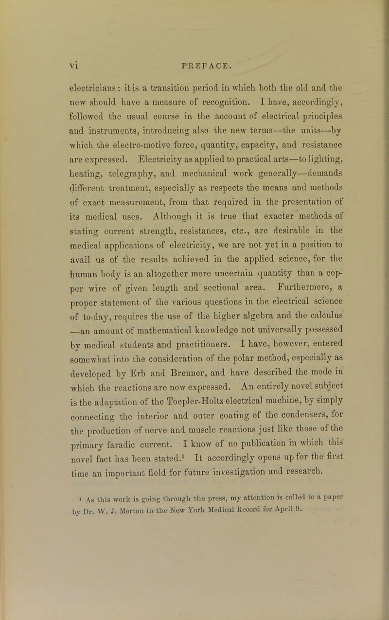 electricians : it is a transition period in which both the old and the new should have a measure of recognition. I have, accordingly, followed the usual course in the account of electrical principles and instruments, introducing also the new terms—the units—by which the electro-motive force, quantity, capacity, and resistance are expressed. Electricity as applied to practical arts—to lighting, heating, telegraphy, and mechanical work generally—demands different treatment, especially as respects the means and methods of exact measurement, from that required in the presentation of its medical uses. Although it is true that exacter methods of stating current strength, resistances, etc., are desirable in the medical applications of electricity, we are not yet in a position to avail us of the results achieved in the applied science, for the human body is an altogether more uncertain quantity than a cop- per wire of given length and sectional area. Furthermore, a proper statement of the various questions in the electrical science of to-day, requires the use of the higher algebra and the calculus —an amount of mathematical knowledge not universally possessed by medical students and practitioners. I have, however, entered somewhat into the consideration of the polar method, especially as developed by Erb and Brenner, and have described the mode in which the reactions are now expressed. An entirely novel subject is the adaptation of the Toepler-Holtz electrical machine, by simply connecting the interior and outer coating of the condensers, for the production of nerve and muscle reactions just like those of the primary faradic current. I know of no publication in which this novel fact has been stated.1 It accordingly opens up for the first time an important field for future investigation and research. 1 As this work is going through the press, my attention is called to a paper by Dr. W. J. Morton in the New York Medical Record for April 9.