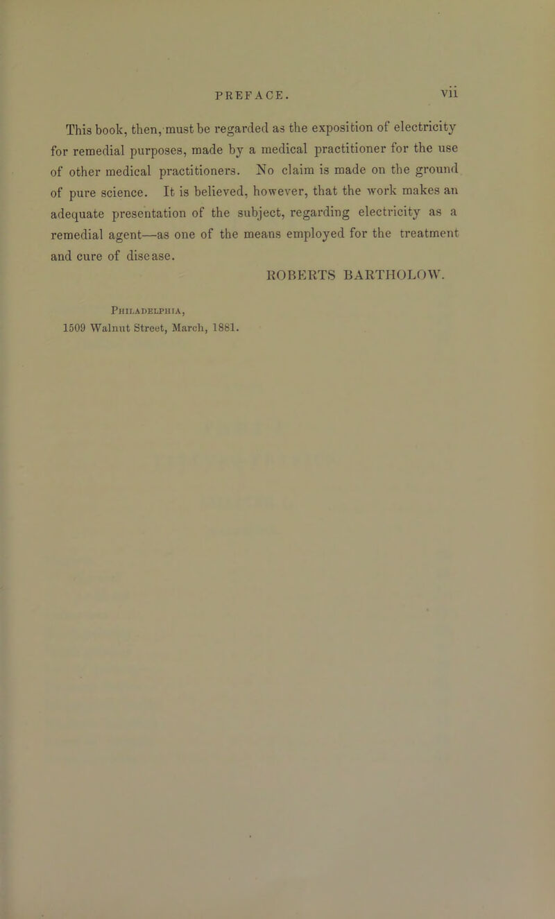 This book, then, must be regarded as the exposition of electricity for remedial purposes, made by a medical practitioner for the use of other medical practitioners. No claim is made on the ground of pure science. It is believed, however, that the work makes an adequate presentation of the subject, regarding electricity as a remedial agent—as one of the means employed for the treatment and cure of disease. ROBERTS BARTHOLOW. Philadelphia, 1509 Walnut Street, March, 1881.