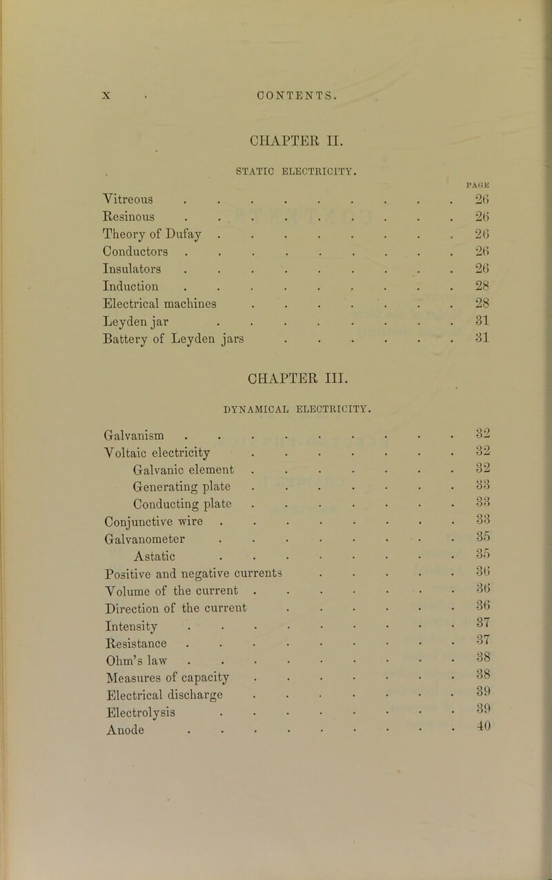 CHAPTER II. STATIC ELECTRICITY. PAGE Vitreous ......... 26 Resinous ......... 26 Theory of Dufay . . . . . . . .26 Conductors ......... 26 Insulators ......... 26 Induction ......... 28 Electrical machines ....... 28 Leyden jar ........ 31 Battery of Leyden jars ...... 31 CHAPTER III. DYNAMICAL ELECTRICITY. Galvanism ......... 32 Voltaic electricity 32 Galvanic element ....... 32 Generating plate ....... 33 Conducting plate ....... 33 Conjunctive wire ........ 33 Galvanometer ........ 35 Astatic ........ 35 Positive and negative currents 36 Volume of the current 36 Direction of the current 36 Intensity 37 Resistance ...■••••• 37 Ohm’s law ....••••• 38 Measures of capacity 38 Electrical discharge ....... 39 Electrolysis . • • • • • • .39 Anode 16