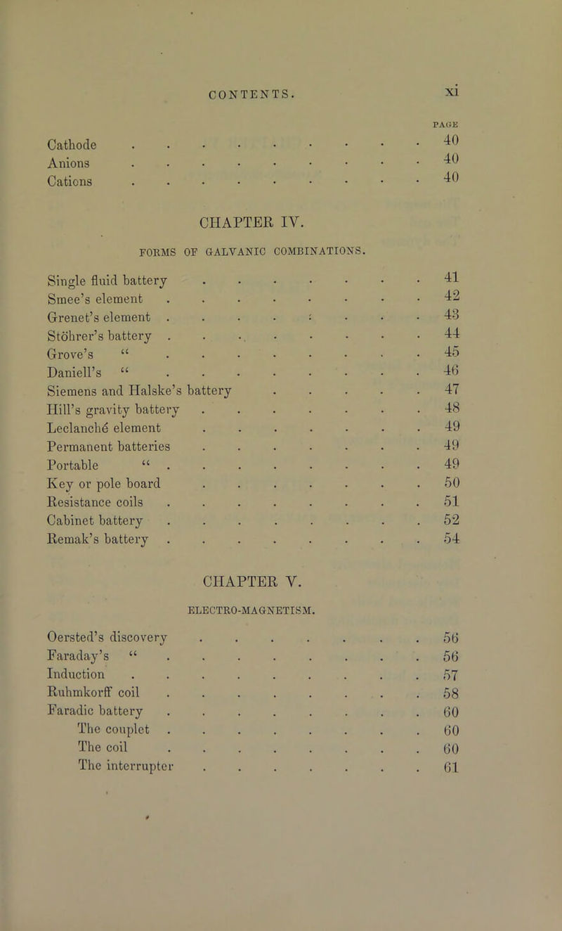 PAGE Cathode ••••••••• ^0 Anions ••••••••• ^0 Cations ..••••••• 40 CHAPTER IY. FORMS OF GALVANIC COMBINATIONS. Single fluid battery 41 Smee’s element ........ 12 Grenet’s element Id Stohrer’s battery ........ 44 Grove’s “ ........ 45 Daniell’s “ ........ 46 Siemens and Halske’s battery ..... 47 Hill’s gravity battery ....... 48 Leclanchd element ....... 49 Permanent batteries ....... 49 Portable 49 Key or pole board ....... 50 Resistance coils ........ 51 Cabinet battery ........ 52 Remak’s battery ........ 54 CHAPTER Y. ELECTRO-MAGNETISM. Oersted’s discovery ....... 56 Faraday’s il ....... . 56 Induction ......... 57 Ruhmkorff coil ........ 58 Faradic battery ........ 60 The couplet ........ 60 The coil ........ 60 The interrupter ....... 61