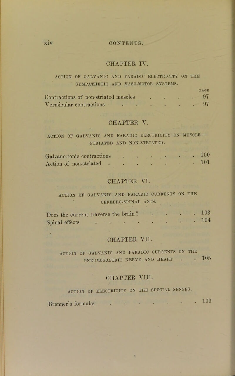 CHAPTER IY. ACTION OF GALVANIC AND FARADIC ELECTRICITY ON THE SYMPATHETIC AND VASO-MOTOR SYSTEMS. PAGE Contractions of non-striated muscles .... 97 Vermicular contractions ...... 97 CHAPTER Y. ACTION OF GALVANIC AND FARADIC ELECTRICITY ON MUSCLE— STRIATED AND NON-STRIATED. Gralvano-tonic contractions Action of non-striated 100 101 CHAPTER VI. ACTION OF GALVANIC AND FARADIC CURRENTS ON TIIE CEREBRO-SPINAL AXIS. Does the current traverse the brain ? Spinal effects • . 103 . 104 CHAPTER VII. ACTION OF GALVANIC AND FARADIC CURRENTS ON TnE PNEUMOGASTRIC NERVE AND HEART 105 CHAPTER VIII. ACTION OF ELECTRICITY ON THE SPECIAL SENSES. Brenner’s formulae . 109