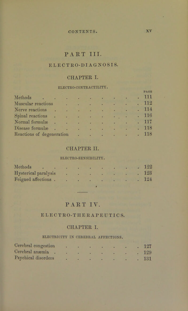 PART III. ELECTRO-DIAGNOSIS. CHAPTER I. ELECTRO-CONTRACTILITY. PAGE Methods . . . . . • • • .111 Muscular reactions . . . . • • .112 Nerve reactions ........ 114 Spinal reactions . . . . . ... • 116 Normal formulae . . . . . . . .117 Disease formulae ........ 118 Reactions of degeneration ...... 118 CHAPTER II. ELECTRO-SENSIBILITY. Methods ...... Hysterical paralysis .... Feigned affections ..... PART IV. ELECTRO-THERAPEUTICS. CHAPTER I. ELECTRICITY IN CEREBRAL AFFECTIONS. Cerebral congestion . . . . . . .127 Cerebral anaemia ........ 129 Psychical disorders ....... 131 . 122 . 123 . 124