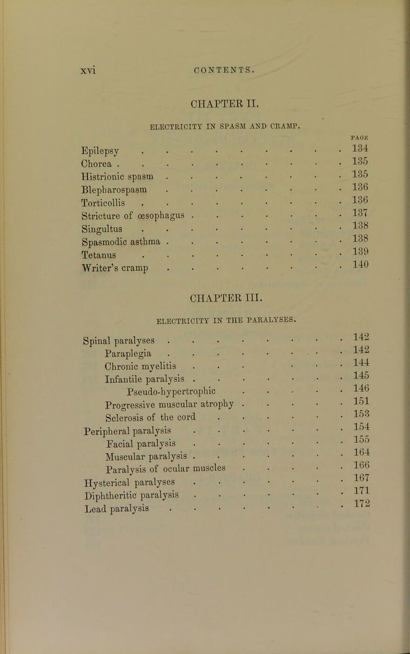 CHAPTER II. ELECTRICITY IN SPASM AND CRAMP. Epilepsy Chorea . Histrionic spasm Blepharospasm Torticollis Stricture of oesophagus Singultus Spasmodic asthma . Tetanus Writer’s cramp CHAPTER III. ELECTRICITY IN THE PARALYSES. Spinal paralyses Paraplegia Chronic myelitis Infantile paralysis . Pseudo-hypertrophic Progressive muscular atrophy Sclerosis of the cord Peripheral paralysis Facial paralysis Muscular paralysis . Paralysis of ocular muscles Hysterical paralyses Diphtheritic paralysis Lead paralysis PAGE . 134 . 135 . 135 . 136 . 136 . 137 . 138 . 138 . 139 . 140 . 142 . 142 . 144 . 145 . 146 . 151 . 153 . 154 . 155 . 164 . 166 . 167 . 171 . 172