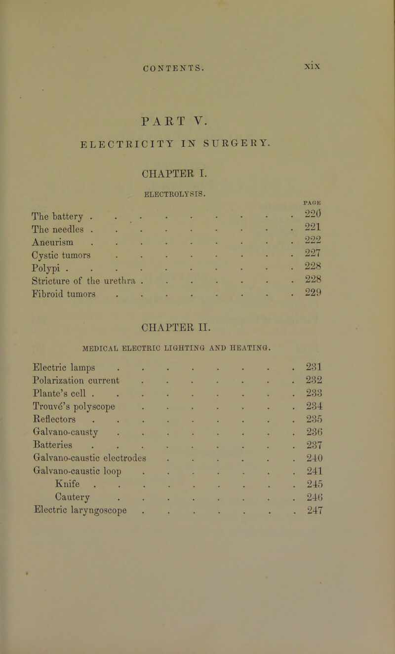 PART V. ELECTRICITY IN SURGERY. CHAPTER I. ELECTROLYSIS. PAGE The battery ...•••••• 220 The needles ...-••••• 221 Aneurism 222 Cystic tumors ........ 227 Polypi ....-•••■• 228 Stricture of the urethra ....... 228 Fibroid tumors . . . • • • - .229 CHAPTER II. MEDICAL ELECTRIC LIGHTING AND HEATING Electric lamps ........ 281 Polarization current ....... 282 Plante’s cell 238 Trouvd’s polyscope ....... 234 Reflectors ......... 235 Galvano-causty ........ 236 Batteries ......... 237 Galvano-caustic electrodes ...... 240 Galvano-caustic loop ....... 241 Knife ......... 245 Cautery ........ 246 Electric laryngoscope ....... 247