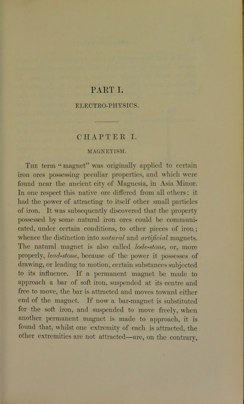 PART I. ELECTRO-PHYSICS. CHAPTER I. MAGNETISM. The term “ magnet” was originally applied to certain iron ores possessing peculiar properties, and which were found near the ancient city of Magnesia, in Asia Minor. In one respect this native ore differed from all others: it had the power of attracting to itself other small particles of iron. It was subsequently discovered that the property possessed by some natural iron ores could be communi- cated, under certain conditions, to other pieces of iron ; whence the distinction into natural and artificial magnets. The natural magnet is also called lode-stone, or, more properly, lead-stone, because of the power it possesses of drawing, or leading to motion, certain substances subjected to its influence. If a permanent magnet be made to approach a bar of soft iron, suspended at its centre and free to move, the bar is attracted and moves toward either end of the magnet. If now a bar-magnet is substituted for the soft iron, and suspended to move freely, when another permanent magnet is made to approach, it is found that, whilst one extremity of each is attracted, the other extremities are not attracted—are, on the contrary,