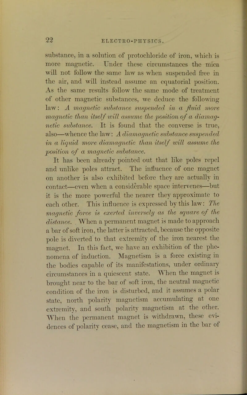 substance, in a solution of protochloride of iron, which is more magnetic. Under these circumstances the mica will not follow the same law as when suspended free in the air, and will instead assume an equatorial position. As the same results follow the same mode of treatment of other magnetic substances, we deduce the following- law : A magnetic substance suspended in a fluid more magnetic than itself will assume the position of a diamag- netic substance. It is found that the converse is true, also—whence the law: A diamagnetic substance suspended in a liquid more diamagnetic than itself will assume the position of a magnetic substance. It has been already pointed out that like poles repel and unlike poles attract. The influence of one magnet on another is also exhibited before they are actually in contact—even when a considerable space intervenes—but it is the more powerful the nearer they approximate to each other. This influence is expressed by this law: The magnetic force is exerted inversely as the square of the distance. . When a permanent magnet is made to approach a bar of soft iron, the latter is attracted, because the opposite pole is diverted to that extremity of the iron nearest the magnet. In this fact, we have an exhibition of the phe- nomena of induction. Magnetism is a force existing in the bodies capable of its manifestations, under ordinary circumstances in a quiescent state. When the magnet is brought near to the bar of soft iron, the neutral magnetic condition of the iron is disturbed, and it assumes a polar state, north polarity magnetism accumulating at one extremity, and south polarity magnetism at the other. When the permanent magnet is withdrawn, these evi- dences of polarity cease, and the magnetism in the bar of