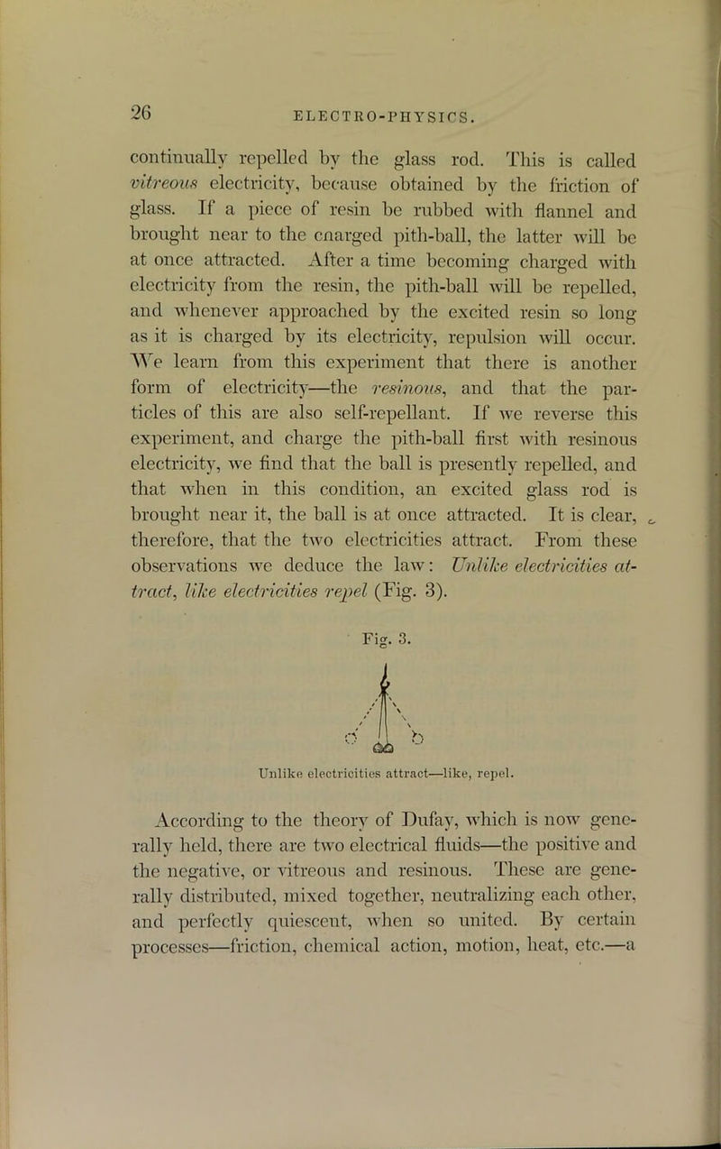 continually repelled by the glass rod. This is called vitreous electricity, because obtained by the friction of glass. If a piece of resin be rubbed with flannel and brought near to the cnarged pith-ball, the latter will be at once attracted. After a time becoming charged with electricity from the resin, the pith-ball will be repelled, and whenever approached by the excited resin so long as it is charged by its electricity, repulsion will occur. We learn from this experiment that there is another form of electricity—the resinous, and that the par- ticles of this are also self-repellant. If we reverse this experiment, and charge the pith-ball first with resinous electricity, we find that the ball is presently repelled, and that when in this condition, an excited glass rod is brought near it, the ball is at once attracted. It is clear, 0 therefore, that the two electricities attract. From these observations we deduce the law: Unlike electricities at- tract, like electricities repel (Fig. 3). According to the theory of Dufay, which is now gene- rally held, there are two electrical fluids—the positive and the negative, or vitreous and resinous. These are gene- rally distributed, mixed together, neutralizing each other, and perfectly quiescent, when so united. By certain processes—friction, chemical action, motion, heat, etc.—a Fig. 3. Unlike electricities attract—like, repel.