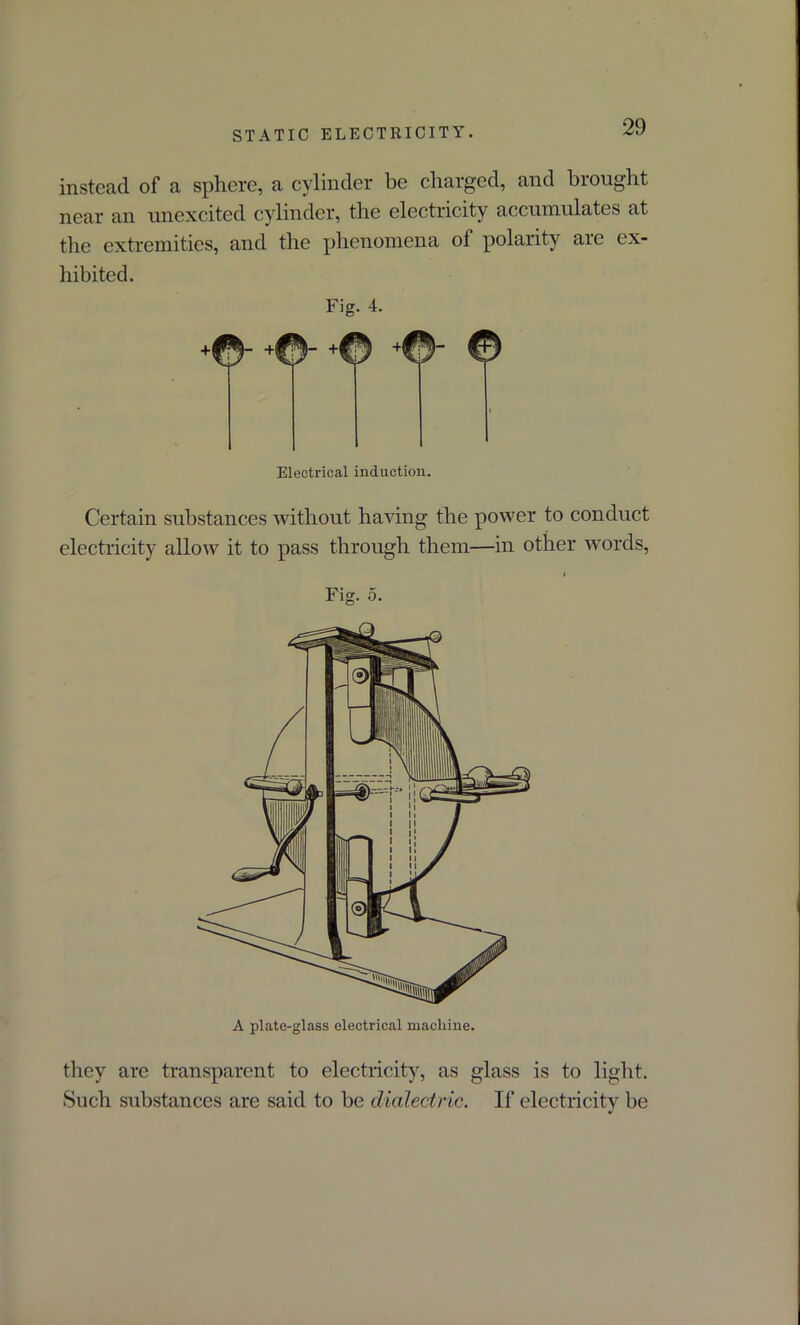 instead of a sphere, a cylinder be charged, and brought near an unexcited cylinder, the electricity accumulates at the extremities, and the phenomena of polarity are ex- hibited. Fig. 4. ©“ +®' +© +®' © Electrical induction. Certain substances without having the power to conduct electricity allow it to pass through them—in other words, Fig. 5. A plate-glass electrical machine. they arc transparent to electricity, as glass is to light. Such substances are said to be dialectric. If electricity be