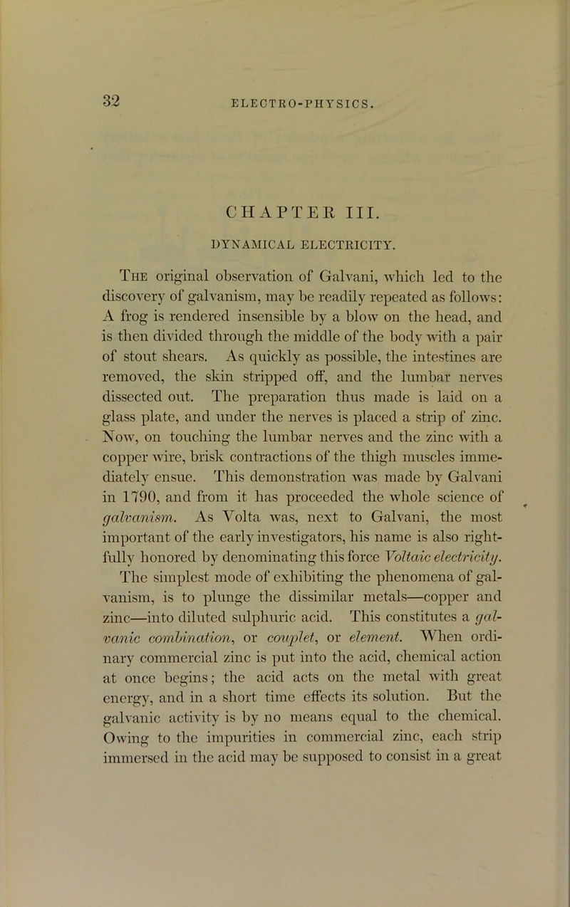 CHAPTER III. DYNAMICAL ELECTRICITY. The original observation of Galvani, which led to the discovery of galvanism, may he readily repeated as follows: A frog is rendered insensible by a blow on the head, and is then divided through the middle of the body with a pair of stont shears. As quickly as possible, the intestines are removed, the skin stripped off, and the lumbar nerves dissected out. The preparation thus made is laid on a glass plate, and under the nerves is placed a strip of zinc. Now, on touching the lumbar nerves and the zinc with a copper wire, brisk contractions of the thigh muscles imme- diately ensue. This demonstration was made by Galvani in 1790, and from it has proceeded the whole science of galvanism. As Volta was, next to Galvani, the most important of the early investigators, his name is also right- fully honored by denominating this force Voltaic electricity. The simplest mode of exhibiting the phenomena of gal- vanism, is to plunge the dissimilar metals—copper and zinc—into diluted sulphuric acid. This constitutes a gal- vanic combination, or couplet, or element. When ordi- nary commercial zinc is put into the acid, chemical action at once begins; the acid acts on the metal with great energy, and in a short time effects its solution. But the galvanic activity is by no means equal to the chemical. Owing to the impurities in commercial zinc, each strip immersed in the acid may be supposed to consist in a great