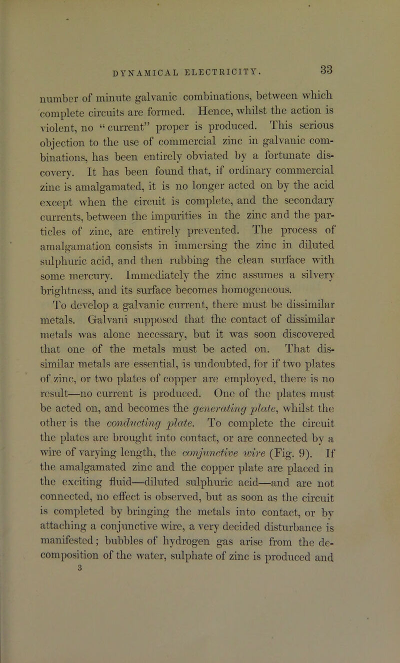 number of minute galvanic combinations, between which complete circuits are formed. Hence, whilst the action is violent, no “ current” proper is produced. This serious objection to the use of commercial zinc in galvanic com- binations, has been entirely obviated by a fortunate dis- covery. It has been found that, if ordinary commercial zinc is amalgamated, it is no longer acted on by the acid except when the circuit is complete, and the secondary currents, between the impurities in the zinc and the par- ticles of zinc, are entirely prevented. The process of amalgamation consists in immersing the zinc in diluted sulphuric acid, and then rubbing the clean surface with some mercury. Immediately the zinc assumes a silvery brightness, and its surface becomes homogeneous. To develop a galvanic current, there must be dissimilar metals. Galvani supposed that the contact of dissimilar metals was alone necessary, but it was soon discovered that one of the metals must be acted on. That dis- similar metals are essential, is undoubted, for if two plates of zinc, or two plates of copper are employed, there is no result—no current is produced. One of the plates must be acted on, and becomes the generating plate, whilst the other is the conducting plate. To complete the circuit the plates are brought into contact, or are connected by a wire of varying length, the conjunctive wire (Fig. 9). If the amalgamated zinc and the copper plate are placed in the exciting fluid—diluted sulphuric acid—and are not connected, no effect is observed, but as soon as the circuit is completed by bringing the metals into contact, or by attaching a conjunctive wire, a very decided disturbance is manifested; bubbles of hydrogen gas arise from the de- composition of the water, sulphate of zinc is produced and 3