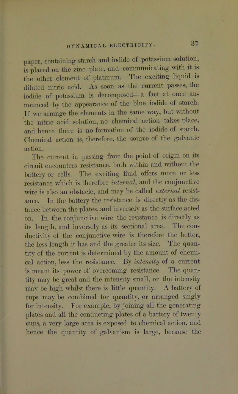 paper, containing starch and iodide of potassium solution, is placed on the zinc plate, and communicating with it is the other element of platinum. The exciting liquid is diluted nitric acid. As soon as the current passes, the iodide of potassium is decomposed—a tact at once an- nounced by the appearance of the blue iodide of starch. If we arrange the elements in the same way, hut without the nitric acid solution, no chemical action takes place, and lienee there is no formation of the iodide of starch. Chemical action is, therefore, the source of the galvanic action. The current in passing from the point of origin on its circuit encounters resistance, both within and without the battery or cells. The exciting fluid offers more or less resistance which is therefore internal, and the conjunctive wire is also an obstacle, and may be called external resist- ance. In the battery the resistance is directly as the dis- tance between the plates, and inversely as the surface acted on. In the conjunctive wire the resistance is directly as its length, and inversely as its sectional area. The con- ductivity of the conjunctive wire is therefore the better, the less length it has and the greater its size. The quan- tity of the current is determined by the amount of chemi- cal action, less the resistance. By intensity of a current is meant its power of overcoming resistance. The quan- tity may be great and the intensity small, or the intensity may be high whilst there is little quantity. A battery of cups may be combined for quantity, or arranged singly for intensity. For example, by joining all the generating plates and all the conducting plates of a battery of twenty cups, a very large area is exposed to chemical action, and hence the quantity of galvanism is large, because the