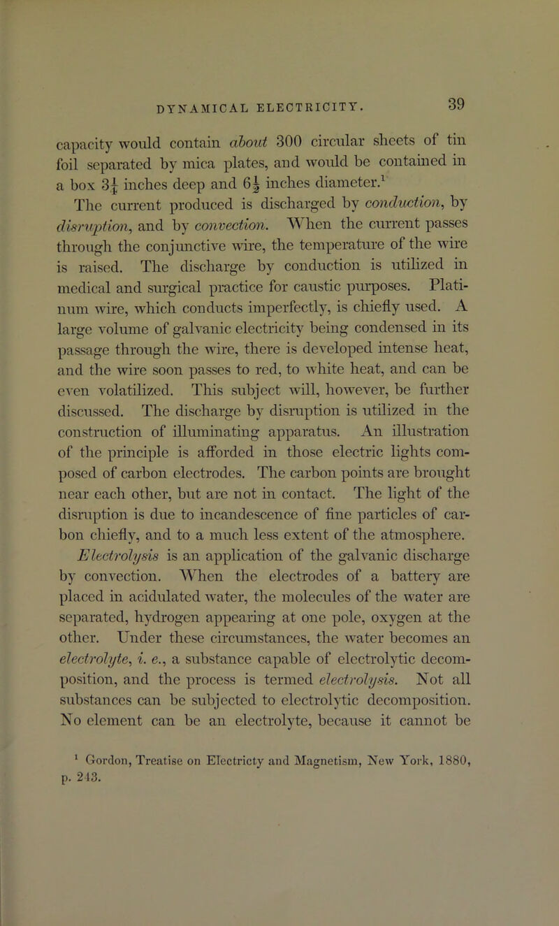 capacity would contain about 300 circular sheets ol tin foil separated by mica plates, and would be contained in a box 3} inches deep and 6| inches diameter.1 Tire current produced is discharged by conduction, by disruption, and by convection. When the current passes through the conjunctive wire, the temperature of the wire is raised. The discharge by conduction is utilized in medical and surgical practice for caustic purposes. Plati- num wire, which conducts imperfectly, is chiefly used. A large volume of galvanic electricity being condensed in its passage through the wire, there is developed intense heat, and the wire soon passes to red, to white heat, and can be even volatilized. This subject will, however, be further discussed. The discharge by disruption is utilized in the construction of illuminating apparatus. An illustration of the principle is afforded in those electric lights com- posed of carbon electrodes. The carbon points are brought near each other, but are not in contact. The light of the disruption is due to incandescence of fine particles of car- bon chiefly, and to a much less extent of the atmosphere. Electrolysis is an application of the galvanic discharge by convection. When the electrodes of a battery are placed in acidulated water, the molecules of the water are separated, hydrogen appearing at one pole, oxygen at the other. Under these circumstances, the water becomes an electrolyte, i. e., a substance capable of electrolytic decom- position, and the process is termed electrolysis. Not all substances can be subjected to electrolytic decomposition. No element can be an electrolyte, because it cannot be 1 Gordon, Treatise on Electricty and Magnetism, New York, 1880, p. 243.