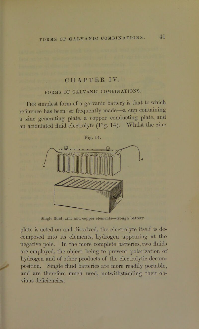 CHAPTER IV. FORMS OF GALVANIC COMBINATIONS. The simplest form of a galvanic battery is that to which reference has been so frequently made—a cup containing a zinc generating plate, a copper conducting plate, and an acidulated fluid electrolyte (Fig. 14). Whilst the zinc Fig. 14. Single fluid, zinc and copper elements—trough Battery. plate is acted on and dissolved, the electrolyte itself is de- composed into its elements, hydrogen appearing at the negative pole. In the more complete batteries, two fluids are employed, the object being to prevent polarization of hydrogen and of other products of the electrolytic decom- position. Single fluid batteries are more readily portable, and are therefore much used, notwithstanding their ob- vious deficiencies.