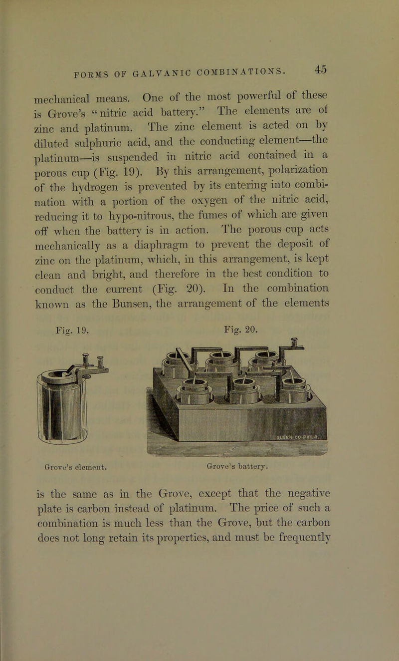 mechanical means. One of the most powerful of these is Grove’s “nitric acid battery.” The elements are of zinc and platinum. The zinc element is acted on by diluted sulphuric acid, and the conducting element—the platinum—is suspended in nitric acid contained in a porous cup (Fig. 19). By this arrangement, polarization of the hydrogen is prevented by its entering into combi- nation with a portion of the oxygen of the nitric acid,, reducing it to hypo-nitrous, the fumes of which are given off when the battery is in action. The porous cup acts mechanically as a diaphragm to prevent the deposit of zinc on the platinum, which, in this arrangement, is kept clean and bright, and therefore in the best condition to conduct the current (Fig. 20). In the combination known as the Bunsen, the arrangement of the elements Fig. 19. Fig. 20. Grove’s element. Grove’s battery. is the same as in the Grove, except that the negative plate is carbon instead of platinum. The price of such a combination is much less than the Grove, but the carbon does not long retain its properties, and must be frequently