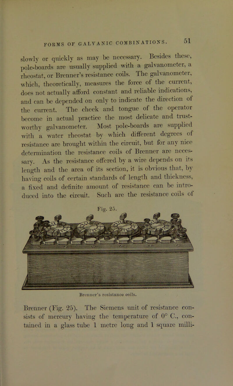 slowly or quickly as may be necessary. Besides these, pole-boards are usually supplied with a galvanometer, a rheostat, or Brenner’s resistance coils. The galvanometer, which, theoretically, measures the force of the current, does not actually afford constant and reliable indications, and can be depended on only to indicate the direction ol the current. The cheek and tongue of the opeiatoi become in actual practice the most delicate and trust- worthy galvanometer. Most pole-boards are supplied with a water rheostat by which different degiees of resistance are brought within the circuit, but for any nice determination the resistance coils of Brenner are neces- sary. As the resistance offered by a wire depends on its length and the area of its section, it is obvious that, by having coils of certain standards of length and thickness, a fixed and definite amount of resistance can be intro- duced into the circuit. Such are the resistance coils of Fig. 2.3. Brenner’s resistance coils. Brenner (Fig. 25). The Siemens unit of resistance con- sists of mercury having the temperature of 0° C., con- tained in a glass tube 1 metre long and 1 square inilli-