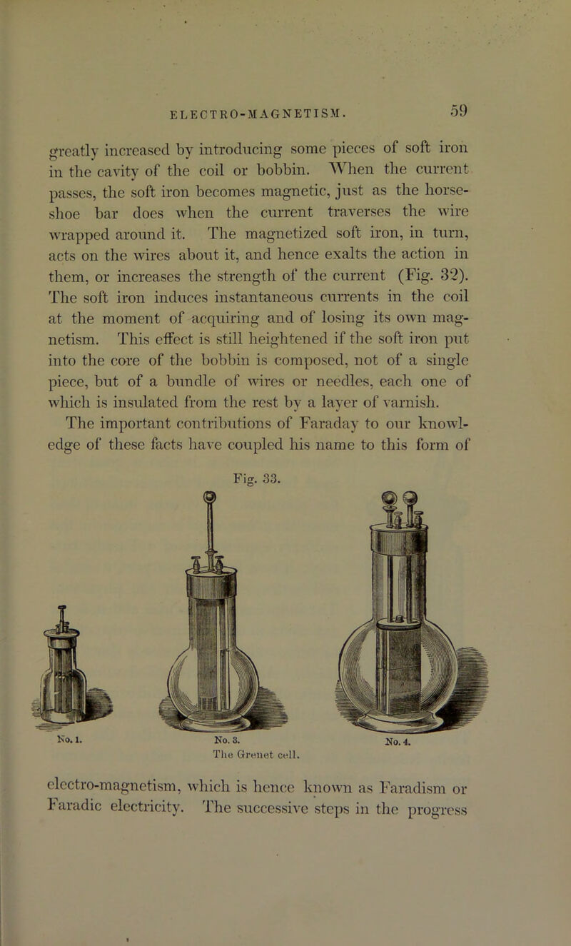 greatly increased by introducing some pieces of soft iron in the cavity of the coil or bobbin. When the current passes, the soft iron becomes magnetic, just as the horse- shoe bar does when the current traverses the wire wrapped around it. The magnetized soft iron, in turn, acts on the wires about it, and hence exalts the action in them, or increases the strength of the current (Fig. 32). The soft iron induces instantaneous currents in the coil at the moment of acquiring and of losing its own mag- netism. This effect is still heightened if the soft iron put into the core of the bobbin is composed, not of a single piece, but of a bundle of wires or needles, each one of which is insulated from the rest by a layer of varnish. The important contributions of Faraday to our knowl- edge of these facts have coupled his name to this form of Fig. 33. Ko. 1. No. 3. The Grenet cell. No. 4. electro-magnetism, which is hence known as Faradism o i aradic electricity. The successive steps in the progres: