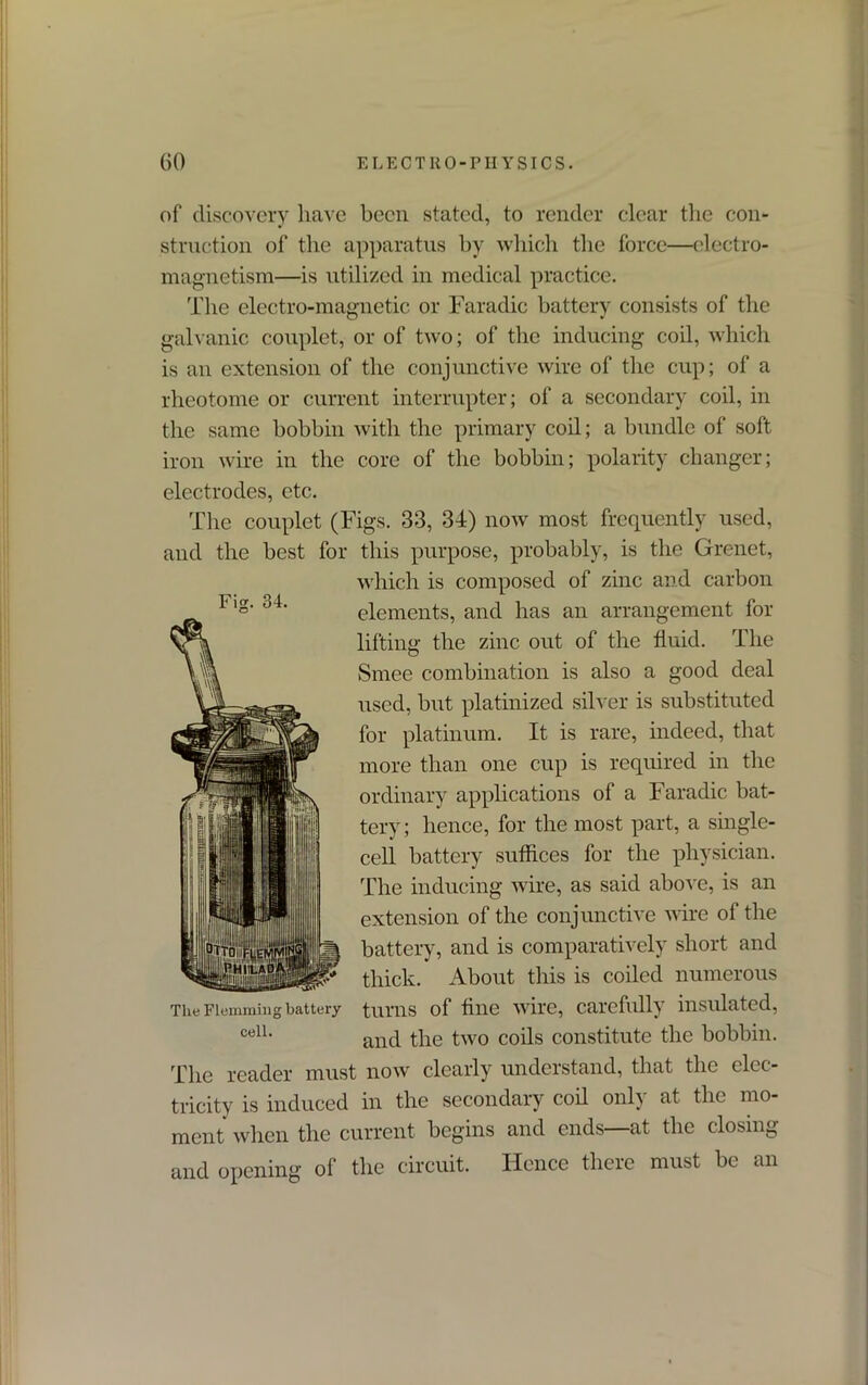 Fig. 34. of discovery have been stated, to render clear the con- struction of the apparatus by which the force—electro- magnetism—is utilized in medical practice. The electro-magnetic or Faradic battery consists of the galvanic couplet, or of two; of the inducing coil, which is an extension of the conjunctive wire of the cup; of a rheotome or current interrupter; of a secondary coil, in the same bobbin with the primary coil; a bundle of soft iron wire in the core of the bobbin; polarity changer; electrodes, etc. The couplet (Figs. 33, 34) now most frequently used, and the best for this purpose, probably, is the Grenet, which is composed of zinc and carbon elements, and has an arrangement for lifting the zinc out of the fluid. The Smee combination is also a good deal used, but platinized silver is substituted for platinum. It is rare, indeed, that more than one cup is required in the ordinary applications of a Faradic bat- tery; hence, for the most part, a single- cell battery suffices for the physician. The inducing wire, as said above, is an extension of the conjunctive wire of the battery, and is comparatively short and thick. About this is coiled numerous turns of fine wire, carefully insulated, and the two coils constitute the bobbin. The reader must now clearly understand, that the elec- tricity is induced in the secondary coil only at the mo- ment when the current begins and ends—at the closing and opening of the circuit. Hence there must be an The Flemming battery cell.