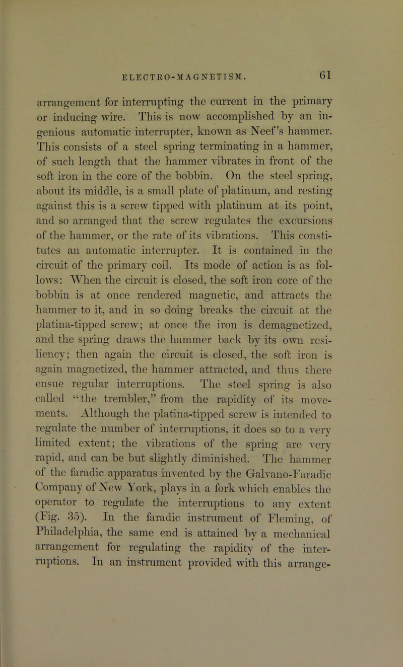 arrangement for interrupting the current in the primary or inducing wire. This is now accomplished by an in- genious automatic interrupter, known as Neef’s hammer. This consists of a steel spring terminating in a hammer, of such length that the hammer vibrates in front of the soft iron in the core of the bobbin. On the steel spring, about its middle, is a small plate of platinum, and resting against this is a screw tipped with platinum at its point, and so arranged that the screw regulates the excursions of the hammer, or the rate of its vibrations. This consti- tutes an automatic interrupter. It is contained in the circuit of the primary coil. Its mode of action is as fol- lows : When the circuit is closed, the soft iron core of the bobbin is at once rendered magnetic, and attracts the hammer to it, and in so doing breaks the circuit at the platina-tipped screw; at once the iron is demagnetized, and the spring draws the hammer back by its own resi- liency; then again the circuit is closed, the soft iron is again magnetized, the hammer attracted, and thus there ensue regular interruptions. The steel spring is also called “the trembler,” from the rapidity of its move- ments. Although the platina-tipped screw is intended to regulate the number of interruptions, it does so to a very limited extent; the vibrations of the spring are very rapid, and can be but slightly diminished. The hammer of the faradic apparatus invented by the Galvano-Faradic Company of New York, plays in a fork which enables the operator to regulate the interruptions to any extent (Fig. 35). In the faradic instrument of Fleming, of Philadelphia, the same end is attained by a mechanical arrangement for regulating the rapidity of the inter- ruptions. In an instrument provided with this arrange-