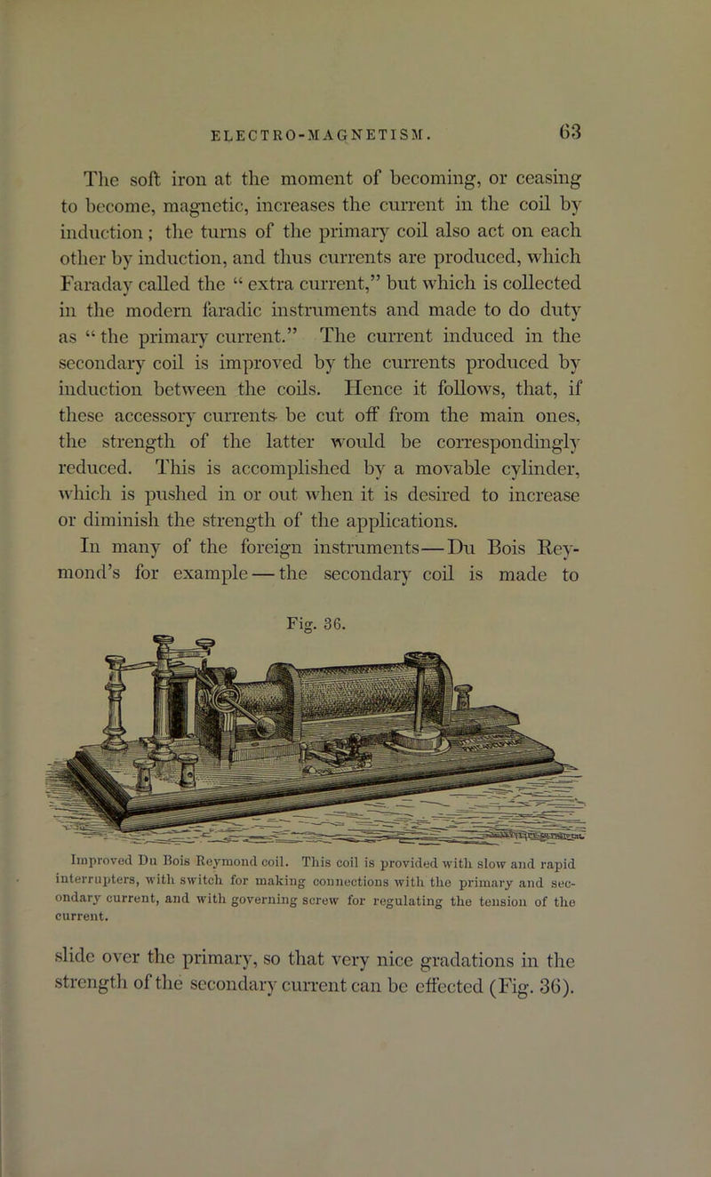 The soft iron at the moment of becoming, or ceasing to become, magnetic, increases the current in the coil by induction; the turns of the primary coil also act on each other by induction, and thus currents are produced, which Faraday called the “ extra current,” but which is collected in the modern faradic instruments and made to do duty as “ the primary current.” The current induced in the secondary coil is improved by the currents produced by induction between the coils. Hence it follows, that, if these accessory currents- be cut off from the main ones, the strength of the latter would be correspondingly reduced. This is accomplished by a movable cylinder, which is pushed in or out when it is desired to increase or diminish the strength of the applications. In many of the foreign instruments—Du Bois liev- mond’s for example — the secondary coil is made to Fig. 36. Improved Du Bois Reymond coil. This coil is provided with slow and rapid interrupters, with switch for making connections with the primary and sec- ondary current, and with governing screw for regulating the tension of the current. slide over the primary, so that very nice gradations in the strength of the secondary current can be effected (Fig. 36).