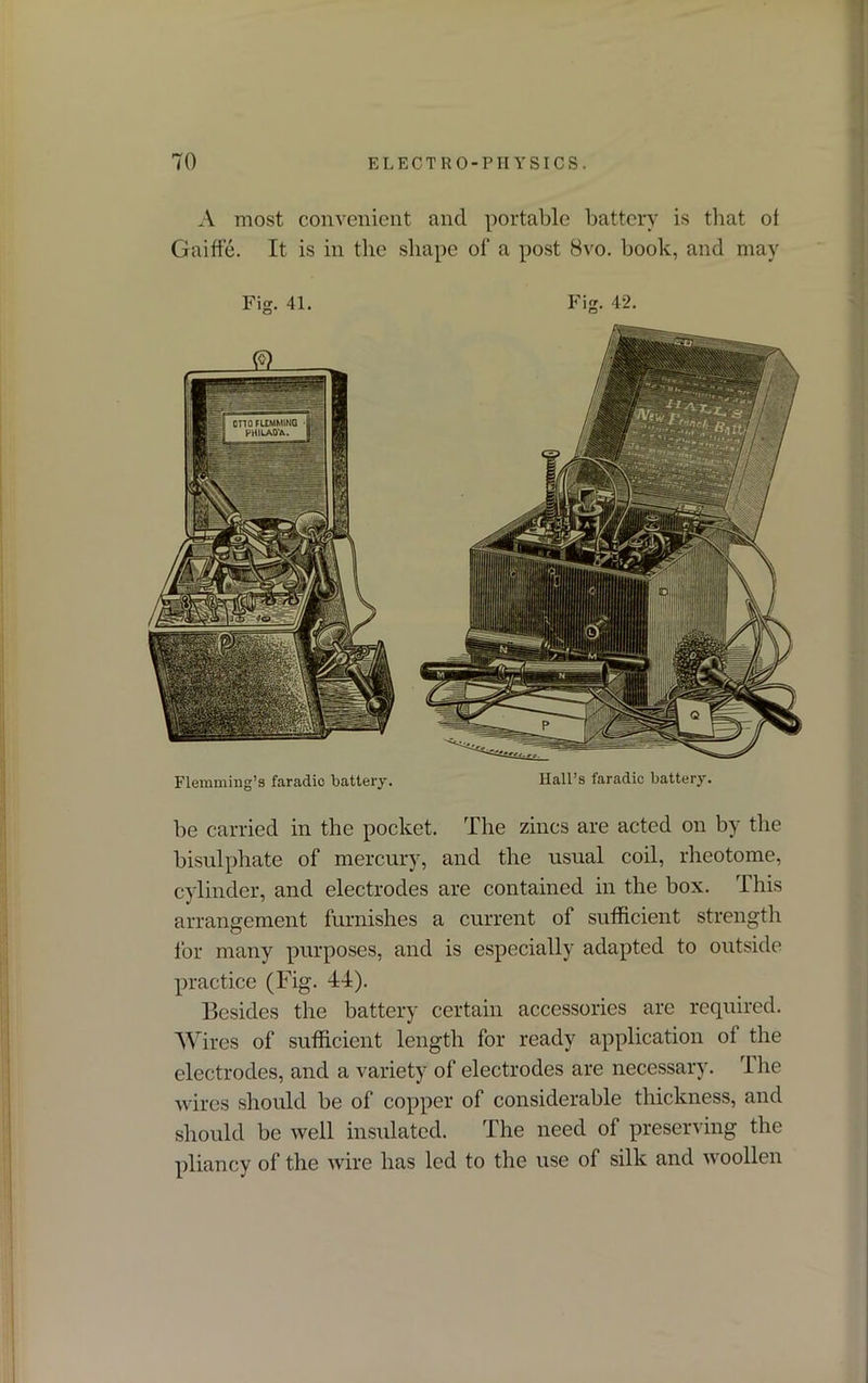 A most convenient and portable battery is that of Gaiffe. It is in the shape of a post 8vo. book, and may Flemming’s faradic battery. HalPs faradic battery. be carried in the pocket. The zincs are acted on by the bisulphate of mercury, and the usual coil, rheotome, cylinder, and electrodes are contained in the box. This arrangement furnishes a current of sufficient strength for many purposes, and is especially adapted to outside practice (Fig. 44). Besides the battery certain accessories are required. Wires of sufficient length for ready application of the electrodes, and a variety of electrodes are necessary. The wires should be of copper of considerable thickness, and should be well insulated. The need of preserving the pliancy of the wire has led to the use of silk and woollen