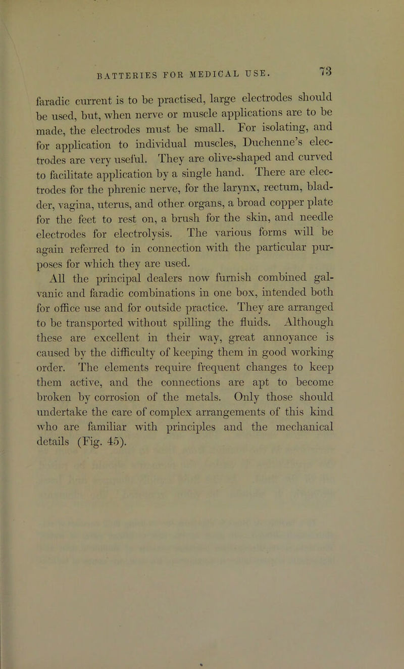 faradic current is to be practised, large electrodes should be used, but, when nerve or muscle applications are to be made, the electrodes must be small. For isolating, and for application to individual muscles, Duchenne’s elec- trodes are very useful. They are olive-shaped and curved to facilitate application by a single hand. There are elec- trodes for the phrenic nerve, for the larynx, rectum, blad- der, vagina, uterus, and other organs, a broad copper plate for the feet to rest on, a brush for the skin, and needle electrodes for electrolysis. The various forms will be again referred to in connection with the particular pur- poses for which they are used. All the principal dealers now furnish combined gal- vanic and faradic combinations in one box, intended both for office use and for outside practice. They are arranged to be transported without spilling the fluids. Although these are excellent in their way, great annoyance is caused by the difficulty of keeping them in good working- order. The elements require frequent changes to keep them active, and the connections are apt to become broken by corrosion of the metals. Only those should undertake the care of complex arrangements of this kind who are familiar with principles and the mechanical details (Fig. 45).