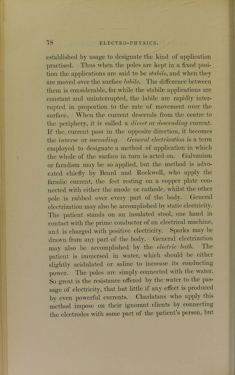 established by usage to designate the kind of application practised. Thus when the poles are kept in a fixed posi- tion the applications are said to be stabile, and when they are moved over the surface labile. The difference between them is considerable, for while the stabile applications are constant and uninterrupted, the labile are rapidly inter- rupted in proportion to the rate of movement over the surface. When the current descends from the centre to the periphery, it is called a direct or descending current. If the current pass in the opposite direction, it becomes the inverse or ascending. General electrization is a term employed to designate a method of application in which the whole of the surface in turn is acted on. Galvanism or faradism may be so applied, but the method is advo- cated chiefly by Beard and Rockwell, who apply the faradic current, the feet resting on a copper plate con- nected with either the anode or cathode, whilst the other pole is rubbed over every part of the body. General electrization may also be accomplished by static electricity. The patient stands on an insulated stool, one hand in contact with the prime conductor of an electrical machine, and is charged with positive electricity. Sparks may be drawn from any part of the body. General electrization may also be accomplished by the electric bath. The patient is immersed in water, which should be either slightly acidulated or saline to increase its conducting power. The poles are simply connected with the water. So great is the resistance offered by the water to the pas- sage of electricity, that but little if any effect is produced by even powerful currents. Charlatans who apply this method impose on their ignorant clients by connecting the electrodes with some part of the patient’s person, but