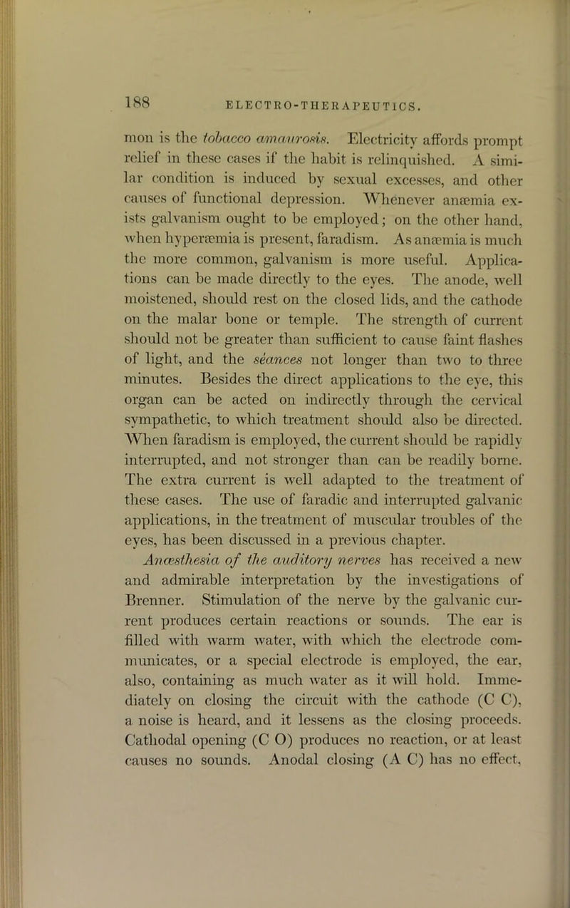 mon is the tobacco amaurosis. Electricity affords prompt relief in these cases if the habit is relinquished. A simi- lar condition is induced by sexual excesses, and other causes of functional depression. Whenever anaemia ex- ists galvanism ought to be employed; on the other hand, when hypereemia is present, faradism. As anaemia is much the more common, galvanism is more useful. Applica- tions can he made directly to the eyes. The anode, well moistened, should rest on the closed lids, and the cathode on the malar bone or temple. The strength of current should not be greater than sufficient to cause faint flashes of light, and the seances not longer than two to three minutes. Besides the direct applications to the eye, this organ can be acted on indirectly through the cervical sympathetic, to which treatment should also be directed. When faradism is employed, the current should be rapidly interrupted, and not stronger than can be readily borne. The extra current is well adapted to the treatment of these cases. The use of faradic. and interrupted galvanic applications, in the treatment of muscular troubles of the eyes, has been discussed in a previous chapter. Anaesthesia of the auditory nerves has received a new and admirable interpretation by the investigations of Brenner. Stimulation of the nerve by the galvanic cur- rent produces certain reactions or sounds. The ear is filled with warm water, with which the electrode com- municates, or a special electrode is employed, the ear, also, containing as much water as it will hold. Imme- diately on closing the circuit with the cathode (C C), a noise is heard, and it lessens as the closing proceeds. Cathodal opening (C O) produces no reaction, or at least causes no sounds. Anodal closing (A C) has no effect,